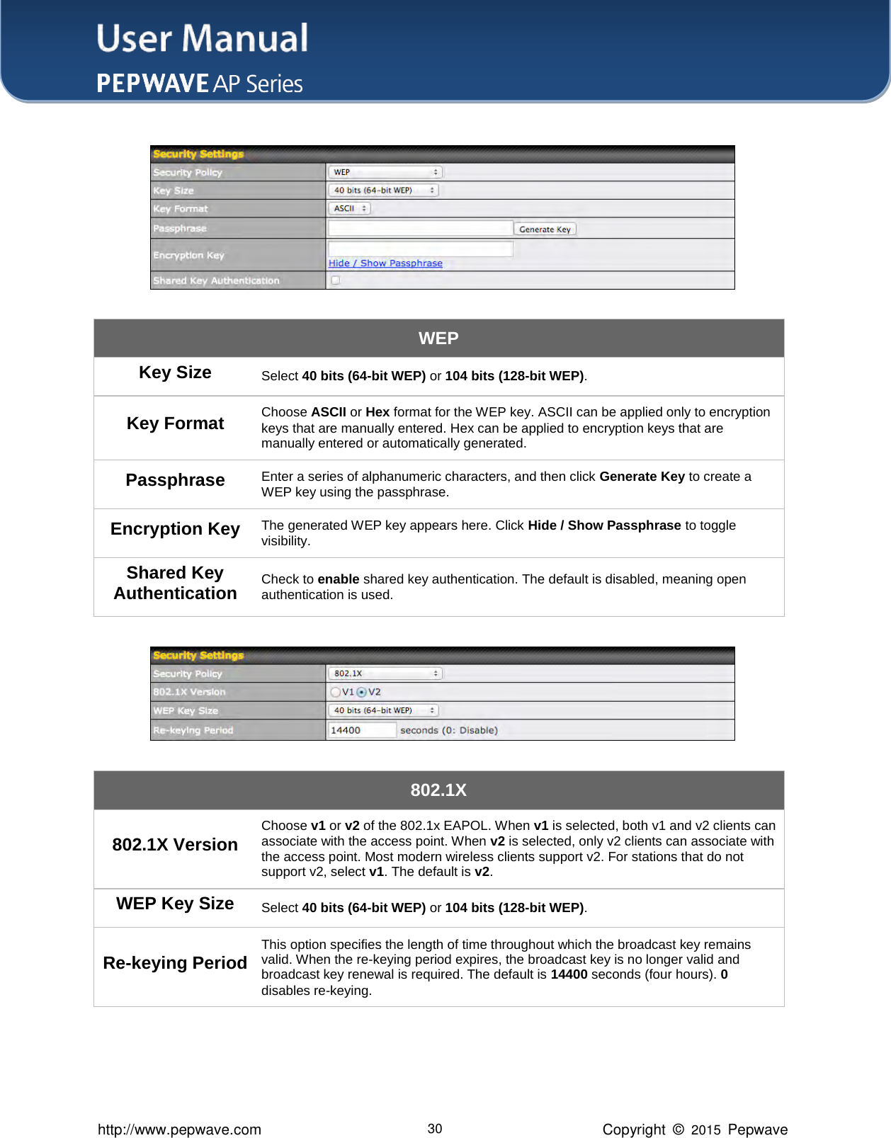 User Manual    http://www.pepwave.com 30 Copyright  ©  2015  Pepwave  WEP Key Size Select 40 bits (64-bit WEP) or 104 bits (128-bit WEP). Key Format Choose ASCII or Hex format for the WEP key. ASCII can be applied only to encryption keys that are manually entered. Hex can be applied to encryption keys that are manually entered or automatically generated. Passphrase Enter a series of alphanumeric characters, and then click Generate Key to create a WEP key using the passphrase. Encryption Key The generated WEP key appears here. Click Hide / Show Passphrase to toggle visibility. Shared Key Authentication Check to enable shared key authentication. The default is disabled, meaning open authentication is used.   802.1X 802.1X Version Choose v1 or v2 of the 802.1x EAPOL. When v1 is selected, both v1 and v2 clients can associate with the access point. When v2 is selected, only v2 clients can associate with the access point. Most modern wireless clients support v2. For stations that do not support v2, select v1. The default is v2. WEP Key Size Select 40 bits (64-bit WEP) or 104 bits (128-bit WEP). Re-keying Period This option specifies the length of time throughout which the broadcast key remains valid. When the re-keying period expires, the broadcast key is no longer valid and broadcast key renewal is required. The default is 14400 seconds (four hours). 0 disables re-keying. 