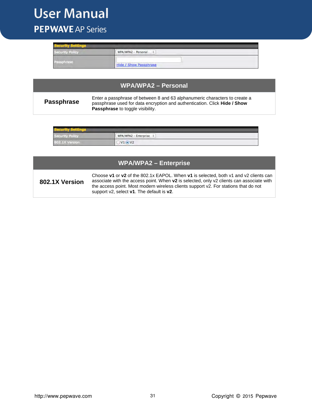 User Manual      http://www.pepwave.com 31 Copyright  ©  2015  Pepwave  WPA/WPA2 – Personal Passphrase Enter a passphrase of between 8 and 63 alphanumeric characters to create a passphrase used for data encryption and authentication. Click Hide / Show Passphrase to toggle visibility.   WPA/WPA2 – Enterprise 802.1X Version Choose v1 or v2 of the 802.1x EAPOL. When v1 is selected, both v1 and v2 clients can associate with the access point. When v2 is selected, only v2 clients can associate with the access point. Most modern wireless clients support v2. For stations that do not support v2, select v1. The default is v2.                 