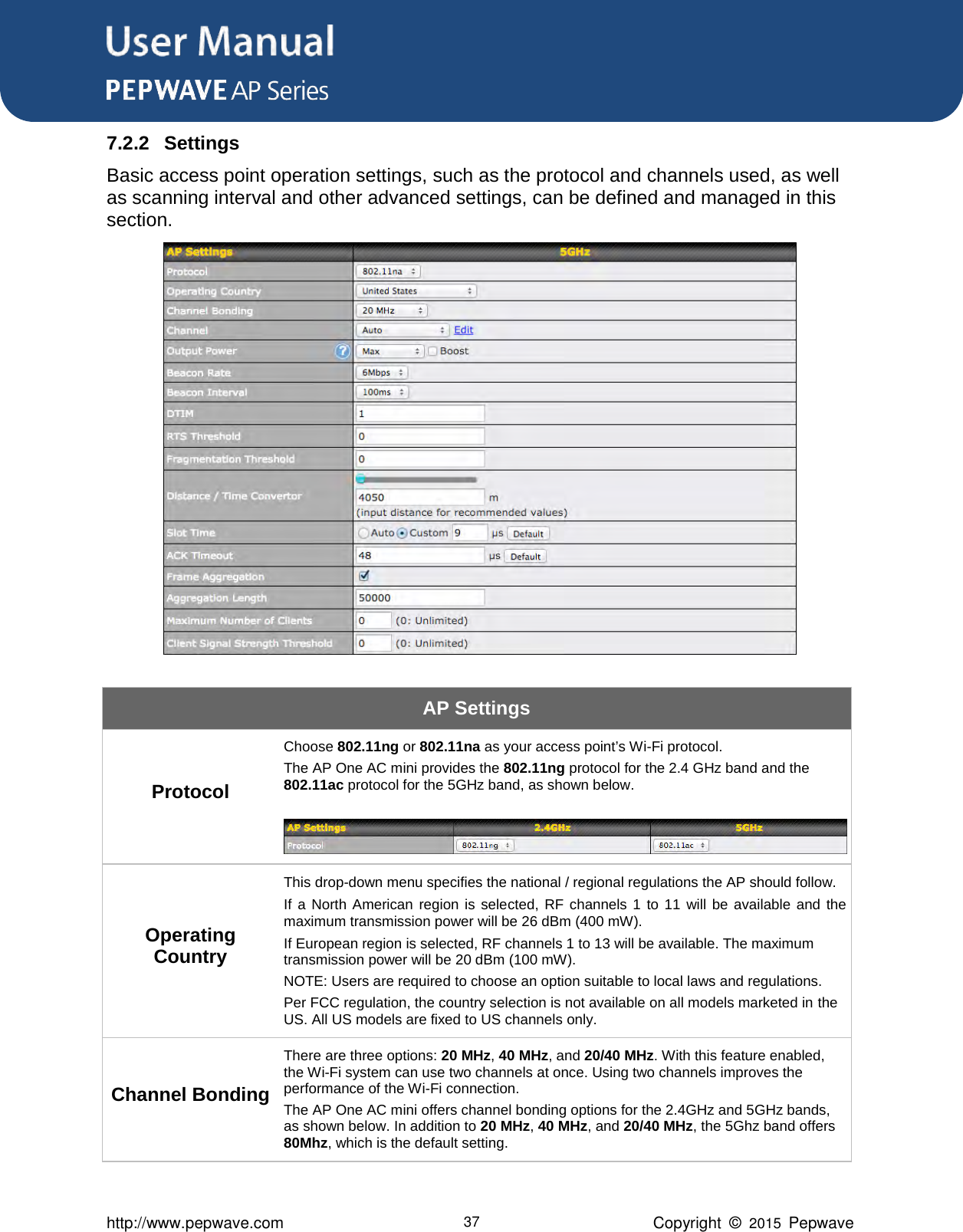 User Manual      http://www.pepwave.com 37 Copyright  ©  2015  Pepwave 7.2.2 Settings Basic access point operation settings, such as the protocol and channels used, as well as scanning interval and other advanced settings, can be defined and managed in this section.  AP Settings Protocol Choose 802.11ng or 802.11na as your access point’s Wi-Fi protocol.   The AP One AC mini provides the 802.11ng protocol for the 2.4 GHz band and the 802.11ac protocol for the 5GHz band, as shown below.   Operating Country This drop-down menu specifies the national / regional regulations the AP should follow.      If  a  North  American  region  is  selected,  RF  channels  1  to  11  will  be  available  and  the maximum transmission power will be 26 dBm (400 mW).      If European region is selected, RF channels 1 to 13 will be available. The maximum transmission power will be 20 dBm (100 mW). NOTE: Users are required to choose an option suitable to local laws and regulations. Per FCC regulation, the country selection is not available on all models marketed in the US. All US models are fixed to US channels only. Channel Bonding There are three options: 20 MHz, 40 MHz, and 20/40 MHz. With this feature enabled, the Wi-Fi system can use two channels at once. Using two channels improves the performance of the Wi-Fi connection.  The AP One AC mini offers channel bonding options for the 2.4GHz and 5GHz bands, as shown below. In addition to 20 MHz, 40 MHz, and 20/40 MHz, the 5Ghz band offers 80Mhz, which is the default setting. 