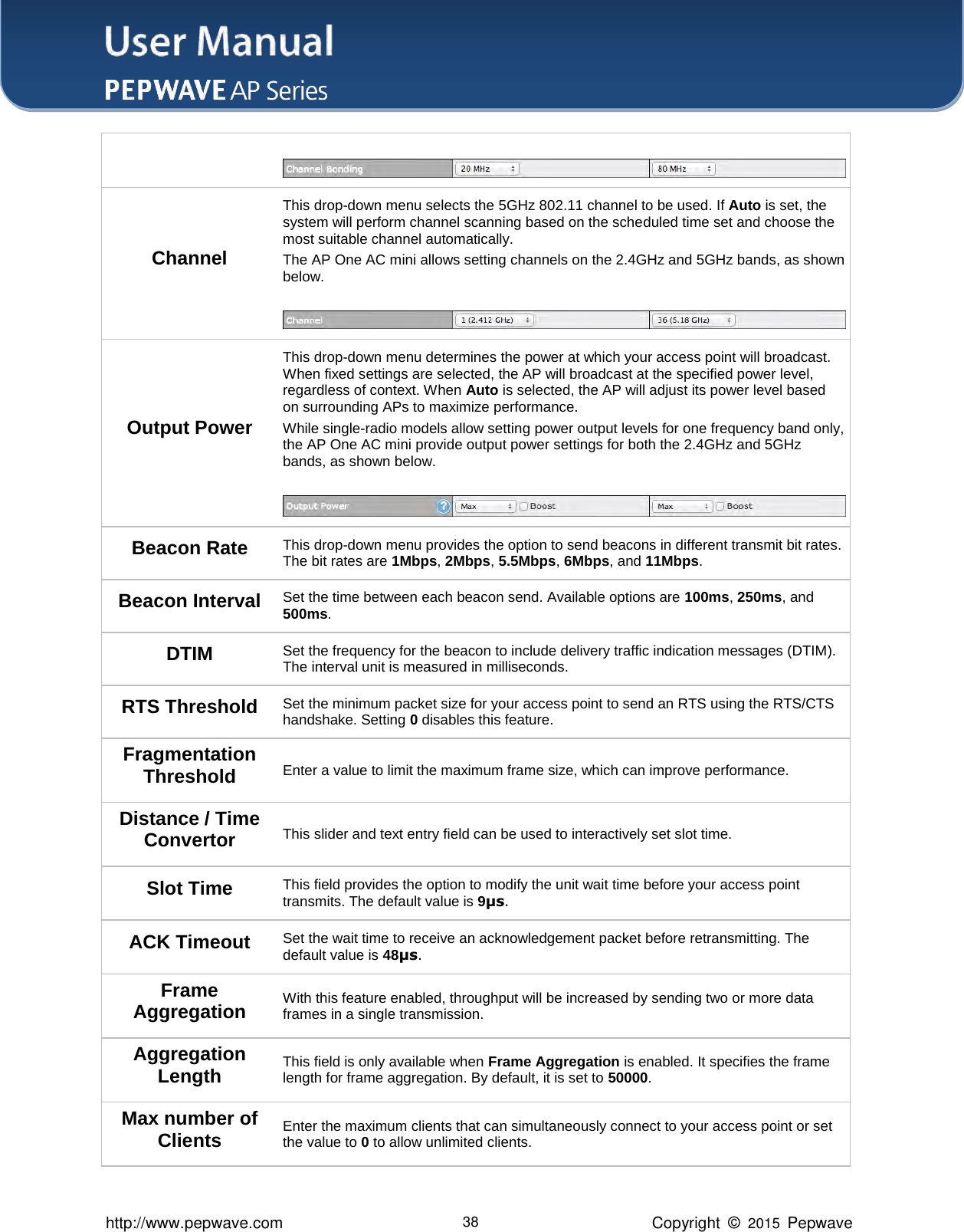 User Manual    http://www.pepwave.com 38 Copyright  ©  2015  Pepwave   Channel This drop-down menu selects the 5GHz 802.11 channel to be used. If Auto is set, the system will perform channel scanning based on the scheduled time set and choose the most suitable channel automatically. The AP One AC mini allows setting channels on the 2.4GHz and 5GHz bands, as shown below.   Output Power This drop-down menu determines the power at which your access point will broadcast. When fixed settings are selected, the AP will broadcast at the specified power level, regardless of context. When Auto is selected, the AP will adjust its power level based on surrounding APs to maximize performance. While single-radio models allow setting power output levels for one frequency band only, the AP One AC mini provide output power settings for both the 2.4GHz and 5GHz bands, as shown below.   Beacon Rate This drop-down menu provides the option to send beacons in different transmit bit rates. The bit rates are 1Mbps, 2Mbps, 5.5Mbps, 6Mbps, and 11Mbps. Beacon Interval Set the time between each beacon send. Available options are 100ms, 250ms, and 500ms. DTIM Set the frequency for the beacon to include delivery traffic indication messages (DTIM). The interval unit is measured in milliseconds. RTS Threshold Set the minimum packet size for your access point to send an RTS using the RTS/CTS handshake. Setting 0 disables this feature. Fragmentation Threshold Enter a value to limit the maximum frame size, which can improve performance. Distance / Time Convertor This slider and text entry field can be used to interactively set slot time.   Slot Time This field provides the option to modify the unit wait time before your access point transmits. The default value is 9μs. ACK Timeout Set the wait time to receive an acknowledgement packet before retransmitting. The default value is 48μs. Frame Aggregation With this feature enabled, throughput will be increased by sending two or more data frames in a single transmission. Aggregation Length This field is only available when Frame Aggregation is enabled. It specifies the frame length for frame aggregation. By default, it is set to 50000. Max number of Clients Enter the maximum clients that can simultaneously connect to your access point or set the value to 0 to allow unlimited clients.   