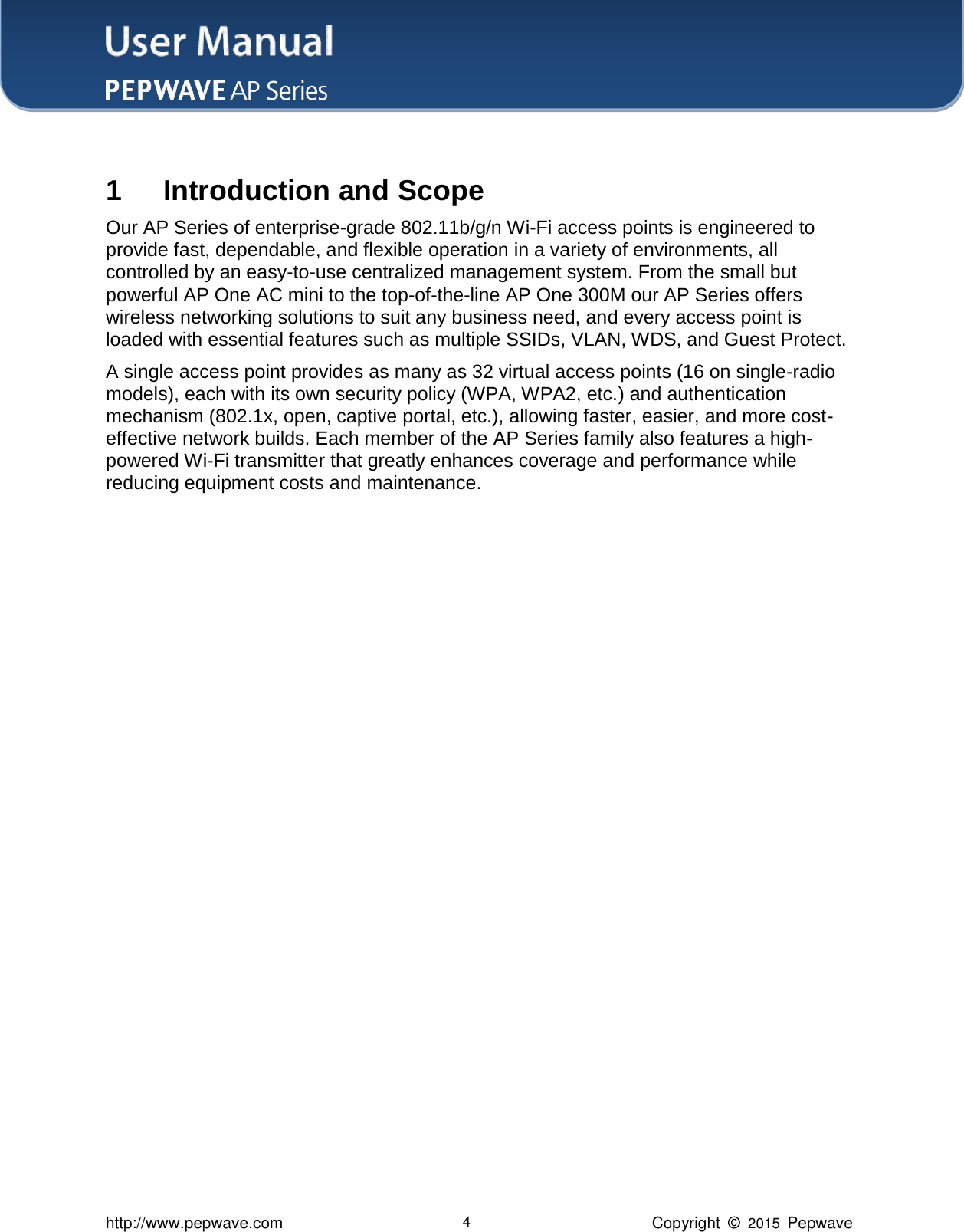 User Manual    http://www.pepwave.com 4 Copyright  ©  2015  Pepwave  1 Introduction and Scope Our AP Series of enterprise-grade 802.11b/g/n Wi-Fi access points is engineered to provide fast, dependable, and flexible operation in a variety of environments, all controlled by an easy-to-use centralized management system. From the small but powerful AP One AC mini to the top-of-the-line AP One 300M our AP Series offers wireless networking solutions to suit any business need, and every access point is loaded with essential features such as multiple SSIDs, VLAN, WDS, and Guest Protect.   A single access point provides as many as 32 virtual access points (16 on single-radio models), each with its own security policy (WPA, WPA2, etc.) and authentication mechanism (802.1x, open, captive portal, etc.), allowing faster, easier, and more cost-effective network builds. Each member of the AP Series family also features a high-powered Wi-Fi transmitter that greatly enhances coverage and performance while reducing equipment costs and maintenance.                                 