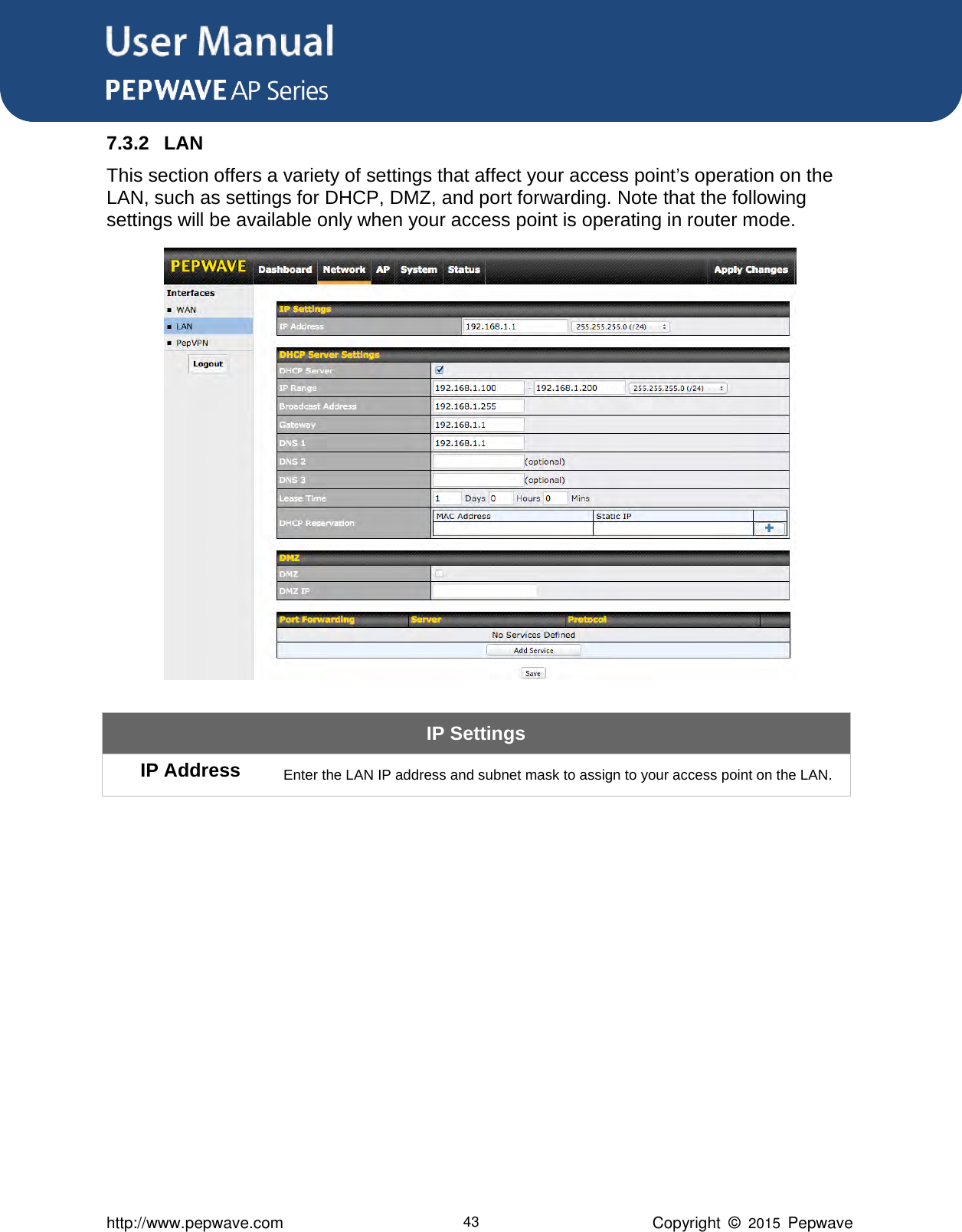 User Manual      http://www.pepwave.com 43 Copyright  ©  2015  Pepwave 7.3.2 LAN This section offers a variety of settings that affect your access point’s operation on the LAN, such as settings for DHCP, DMZ, and port forwarding. Note that the following settings will be available only when your access point is operating in router mode.  IP Settings IP Address Enter the LAN IP address and subnet mask to assign to your access point on the LAN.            