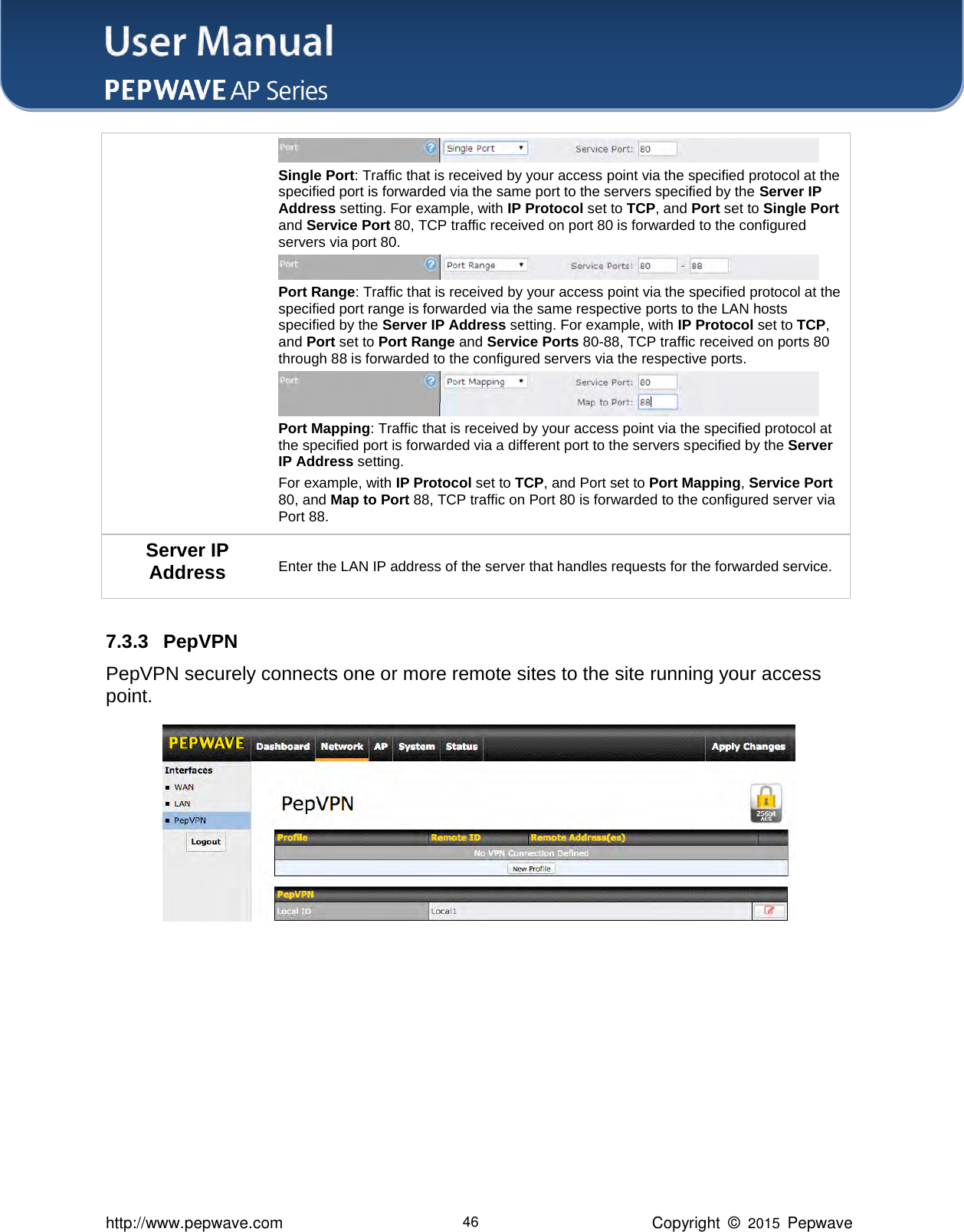 User Manual    http://www.pepwave.com 46 Copyright  ©  2015  Pepwave  Single Port: Traffic that is received by your access point via the specified protocol at the specified port is forwarded via the same port to the servers specified by the Server IP Address setting. For example, with IP Protocol set to TCP, and Port set to Single Port and Service Port 80, TCP traffic received on port 80 is forwarded to the configured servers via port 80.  Port Range: Traffic that is received by your access point via the specified protocol at the specified port range is forwarded via the same respective ports to the LAN hosts specified by the Server IP Address setting. For example, with IP Protocol set to TCP, and Port set to Port Range and Service Ports 80-88, TCP traffic received on ports 80 through 88 is forwarded to the configured servers via the respective ports.  Port Mapping: Traffic that is received by your access point via the specified protocol at the specified port is forwarded via a different port to the servers specified by the Server IP Address setting.     For example, with IP Protocol set to TCP, and Port set to Port Mapping, Service Port 80, and Map to Port 88, TCP traffic on Port 80 is forwarded to the configured server via Port 88. Server IP Address Enter the LAN IP address of the server that handles requests for the forwarded service.  7.3.3 PepVPN PepVPN securely connects one or more remote sites to the site running your access point.        