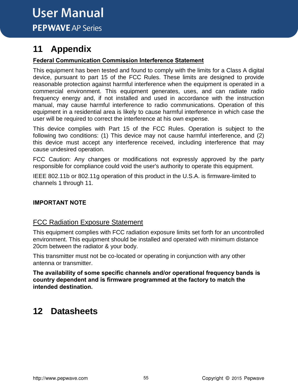 User Manual      http://www.pepwave.com 55 Copyright  ©  2015  Pepwave 11 Appendix Federal Communication Commission Interference Statement This equipment has been tested and found to comply with the limits for a Class A digital device,  pursuant  to  part  15  of  the  FCC  Rules.  These  limits  are  designed  to  provide reasonable protection against harmful interference when the equipment is operated in a commercial  environment.  This  equipment  generates,  uses,  and  can  radiate  radio frequency  energy  and,  if  not  installed  and  used  in  accordance  with  the  instruction manual,  may  cause  harmful  interference  to  radio  communications.  Operation  of  this equipment in a residential area is likely to cause harmful interference in which case the user will be required to correct the interference at his own expense. This  device  complies  with  Part  15  of  the  FCC  Rules.  Operation  is  subject  to  the following  two  conditions:  (1)  This  device  may  not  cause  harmful  interference,  and  (2) this  device  must  accept  any  interference  received,  including  interference  that  may cause undesired operation. FCC  Caution:  Any  changes  or  modifications  not  expressly  approved  by  the  party responsible for compliance could void the user&apos;s authority to operate this equipment. IEEE 802.11b or 802.11g operation of this product in the U.S.A. is firmware-limited to channels 1 through 11.  IMPORTANT NOTE  FCC Radiation Exposure Statement This equipment complies with FCC radiation exposure limits set forth for an uncontrolled environment. This equipment should be installed and operated with minimum distance 20cm between the radiator &amp; your body. This transmitter must not be co-located or operating in conjunction with any other antenna or transmitter.The availability of some specific channels and/or operational frequency bands is country dependent and is firmware programmed at the factory to match the intended destination.  12 Datasheets