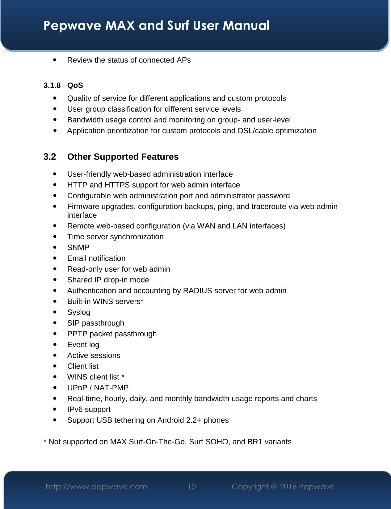  Pepwave MAX and Surf User Manual http://www.pepwave.com  10    Copyright @ 2016 Pepwave    Review the status of connected APs  3.1.8 QoS  Quality of service for different applications and custom protocols   User group classification for different service levels  Bandwidth usage control and monitoring on group- and user-level  Application prioritization for custom protocols and DSL/cable optimization  3.2  Other Supported Features  User-friendly web-based administration interface  HTTP and HTTPS support for web admin interface  Configurable web administration port and administrator password  Firmware upgrades, configuration backups, ping, and traceroute via web admin interface  Remote web-based configuration (via WAN and LAN interfaces)  Time server synchronization  SNMP  Email notification  Read-only user for web admin  Shared IP drop-in mode  Authentication and accounting by RADIUS server for web admin  Built-in WINS servers*  Syslog  SIP passthrough  PPTP packet passthrough  Event log  Active sessions  Client list  WINS client list *  UPnP / NAT-PMP  Real-time, hourly, daily, and monthly bandwidth usage reports and charts  IPv6 support  Support USB tethering on Android 2.2+ phones  * Not supported on MAX Surf-On-The-Go, Surf SOHO, and BR1 variants  