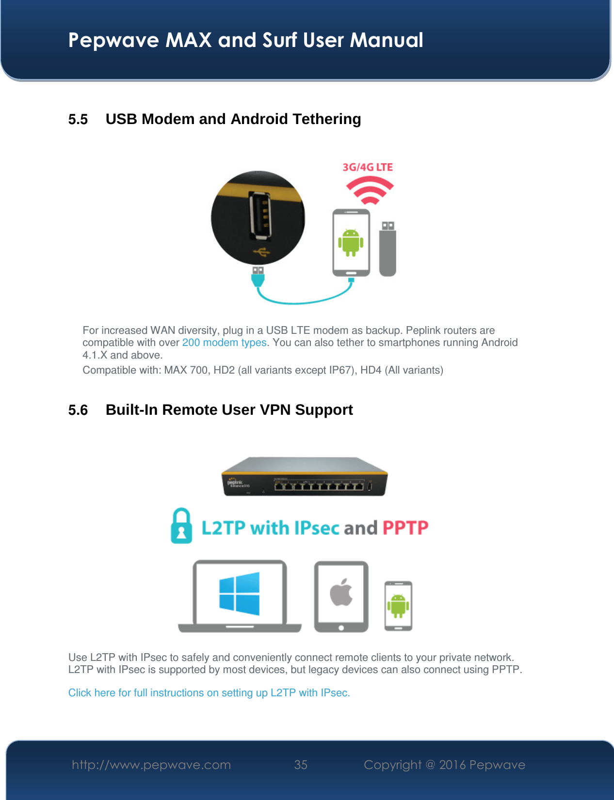  Pepwave MAX and Surf User Manual http://www.pepwave.com  35    Copyright @ 2016 Pepwave    5.5  USB Modem and Android Tethering  For increased WAN diversity, plug in a USB LTE modem as backup. Peplink routers are compatible with over 200 modem types. You can also tether to smartphones running Android 4.1.X and above. Compatible with: MAX 700, HD2 (all variants except IP67), HD4 (All variants)  5.6  Built-In Remote User VPN Support  Use L2TP with IPsec to safely and conveniently connect remote clients to your private network. L2TP with IPsec is supported by most devices, but legacy devices can also connect using PPTP. Click here for full instructions on setting up L2TP with IPsec.  