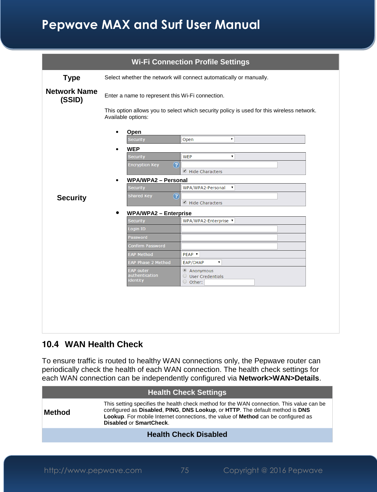  Pepwave MAX and Surf User Manual http://www.pepwave.com  75    Copyright @ 2016 Pepwave   Wi-Fi Connection Profile Settings Type  Select whether the network will connect automatically or manually. Network Name (SSID)  Enter a name to represent this Wi-Fi connection. Security This option allows you to select which security policy is used for this wireless network.   Available options:  • Open  • WEP  • WPA/WPA2 – Personal  • WPA/WPA2 – Enterprise       10.4  WAN Health Check To ensure traffic is routed to healthy WAN connections only, the Pepwave router can periodically check the health of each WAN connection. The health check settings for each WAN connection can be independently configured via Network&gt;WAN&gt;Details. Health Check Settings Method This setting specifies the health check method for the WAN connection. This value can be configured as Disabled, PING, DNS Lookup, or HTTP. The default method is DNS Lookup. For mobile Internet connections, the value of Method can be configured as Disabled or SmartCheck. Health Check Disabled 