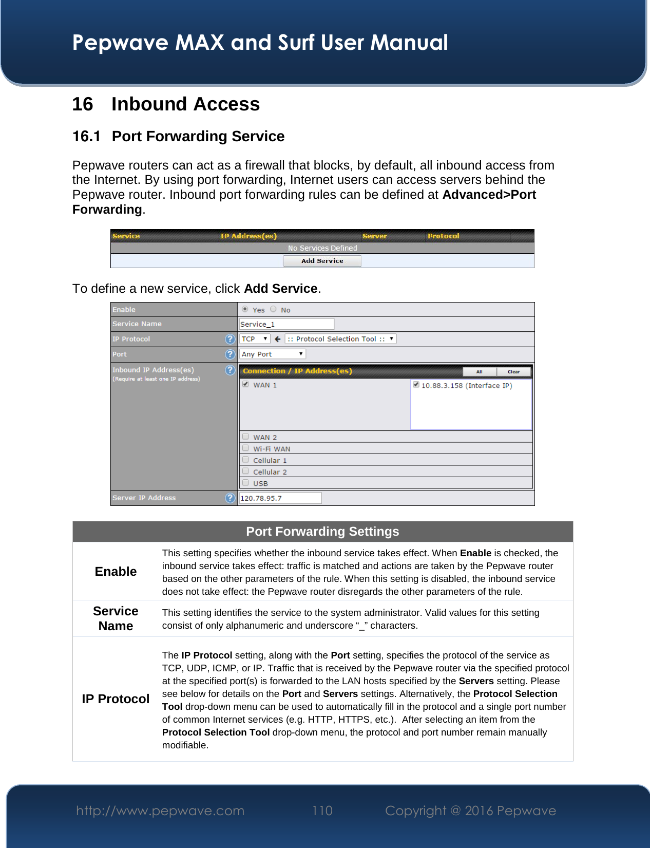  Pepwave MAX and Surf User Manual http://www.pepwave.com  110    Copyright @ 2016 Pepwave   16 Inbound Access 16.1  Port Forwarding Service Pepwave routers can act as a firewall that blocks, by default, all inbound access from the Internet. By using port forwarding, Internet users can access servers behind the Pepwave router. Inbound port forwarding rules can be defined at Advanced&gt;Port Forwarding.  To define a new service, click Add Service.   Port Forwarding Settings Enable This setting specifies whether the inbound service takes effect. When Enable is checked, the inbound service takes effect: traffic is matched and actions are taken by the Pepwave router based on the other parameters of the rule. When this setting is disabled, the inbound service does not take effect: the Pepwave router disregards the other parameters of the rule. Service Name This setting identifies the service to the system administrator. Valid values for this setting consist of only alphanumeric and underscore “_” characters. IP Protocol The IP Protocol setting, along with the Port setting, specifies the protocol of the service as TCP, UDP, ICMP, or IP. Traffic that is received by the Pepwave router via the specified protocol at the specified port(s) is forwarded to the LAN hosts specified by the Servers setting. Please see below for details on the Port and Servers settings. Alternatively, the Protocol Selection Tool drop-down menu can be used to automatically fill in the protocol and a single port number of common Internet services (e.g. HTTP, HTTPS, etc.).  After selecting an item from the Protocol Selection Tool drop-down menu, the protocol and port number remain manually modifiable. 