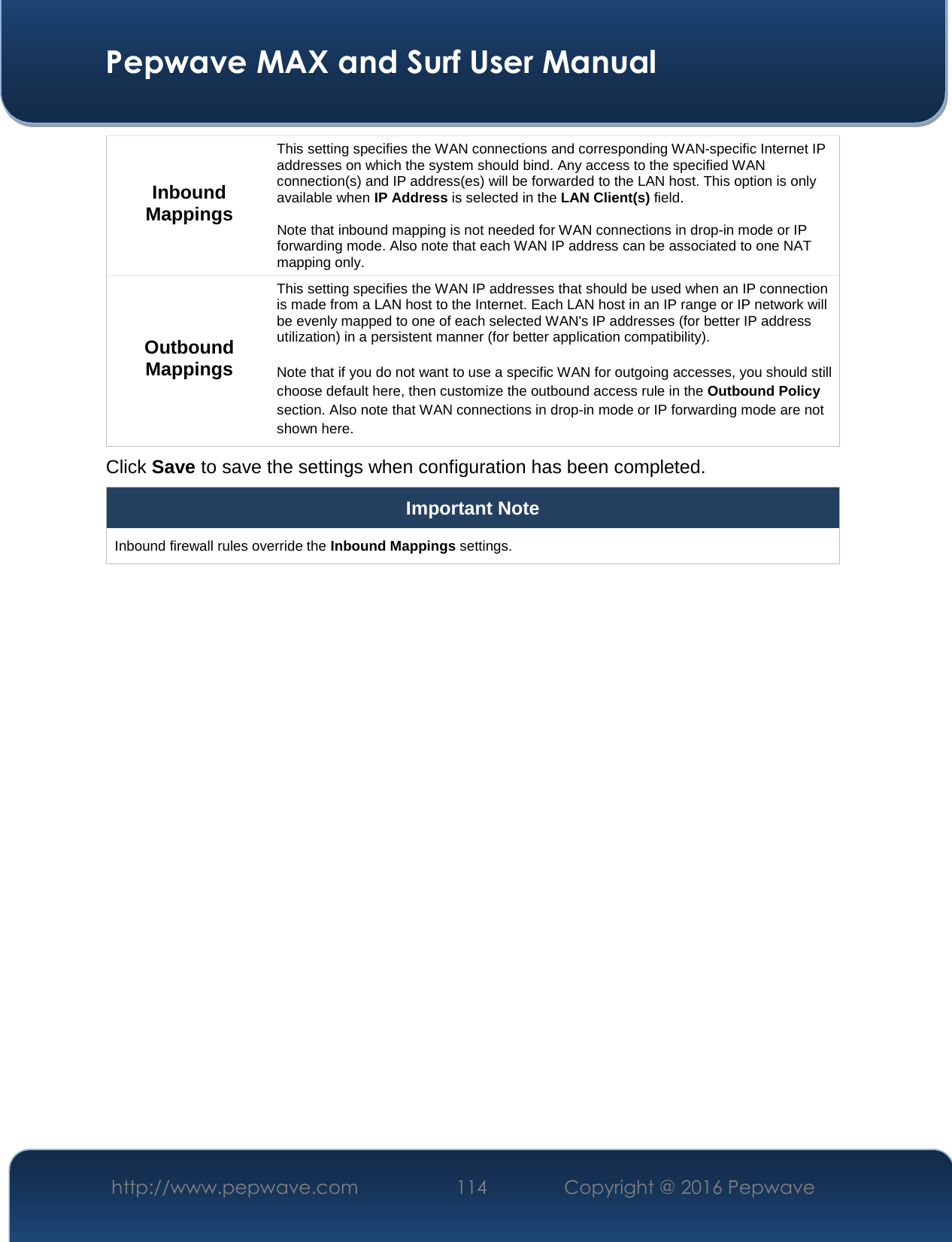  Pepwave MAX and Surf User Manual http://www.pepwave.com  114    Copyright @ 2016 Pepwave   Inbound Mappings This setting specifies the WAN connections and corresponding WAN-specific Internet IP addresses on which the system should bind. Any access to the specified WAN connection(s) and IP address(es) will be forwarded to the LAN host. This option is only available when IP Address is selected in the LAN Client(s) field.  Note that inbound mapping is not needed for WAN connections in drop-in mode or IP forwarding mode. Also note that each WAN IP address can be associated to one NAT mapping only. Outbound Mappings This setting specifies the WAN IP addresses that should be used when an IP connection is made from a LAN host to the Internet. Each LAN host in an IP range or IP network will be evenly mapped to one of each selected WAN&apos;s IP addresses (for better IP address utilization) in a persistent manner (for better application compatibility).   Note that if you do not want to use a specific WAN for outgoing accesses, you should still choose default here, then customize the outbound access rule in the Outbound Policy section. Also note that WAN connections in drop-in mode or IP forwarding mode are not shown here. Click Save to save the settings when configuration has been completed. Important Note Inbound firewall rules override the Inbound Mappings settings.         