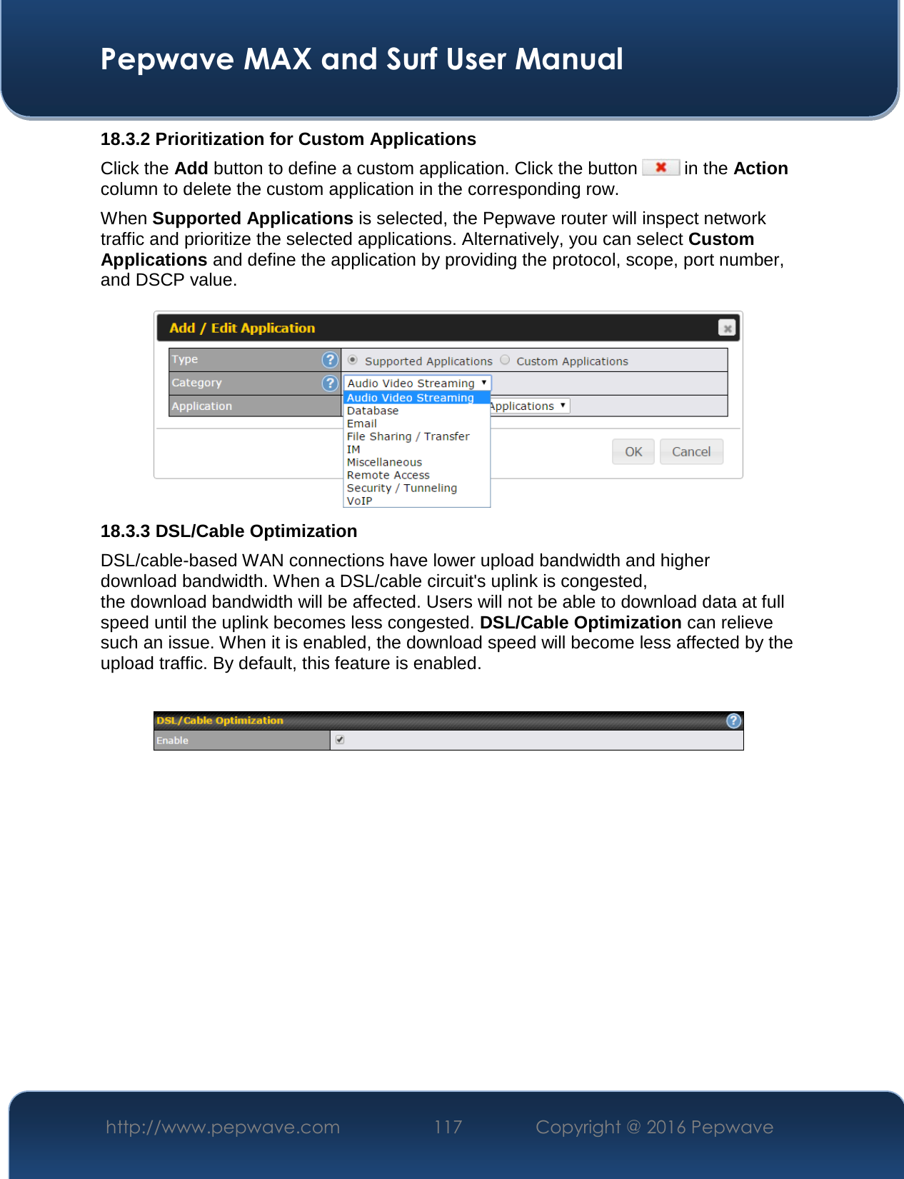  Pepwave MAX and Surf User Manual http://www.pepwave.com  117    Copyright @ 2016 Pepwave   18.3.2 Prioritization for Custom Applications Click the Add button to define a custom application. Click the button   in the Action column to delete the custom application in the corresponding row. When Supported Applications is selected, the Pepwave router will inspect network traffic and prioritize the selected applications. Alternatively, you can select Custom Applications and define the application by providing the protocol, scope, port number, and DSCP value.   18.3.3 DSL/Cable Optimization DSL/cable-based WAN connections have lower upload bandwidth and higher download bandwidth. When a DSL/cable circuit&apos;s uplink is congested, the download bandwidth will be affected. Users will not be able to download data at full speed until the uplink becomes less congested. DSL/Cable Optimization can relieve such an issue. When it is enabled, the download speed will become less affected by the upload traffic. By default, this feature is enabled.    