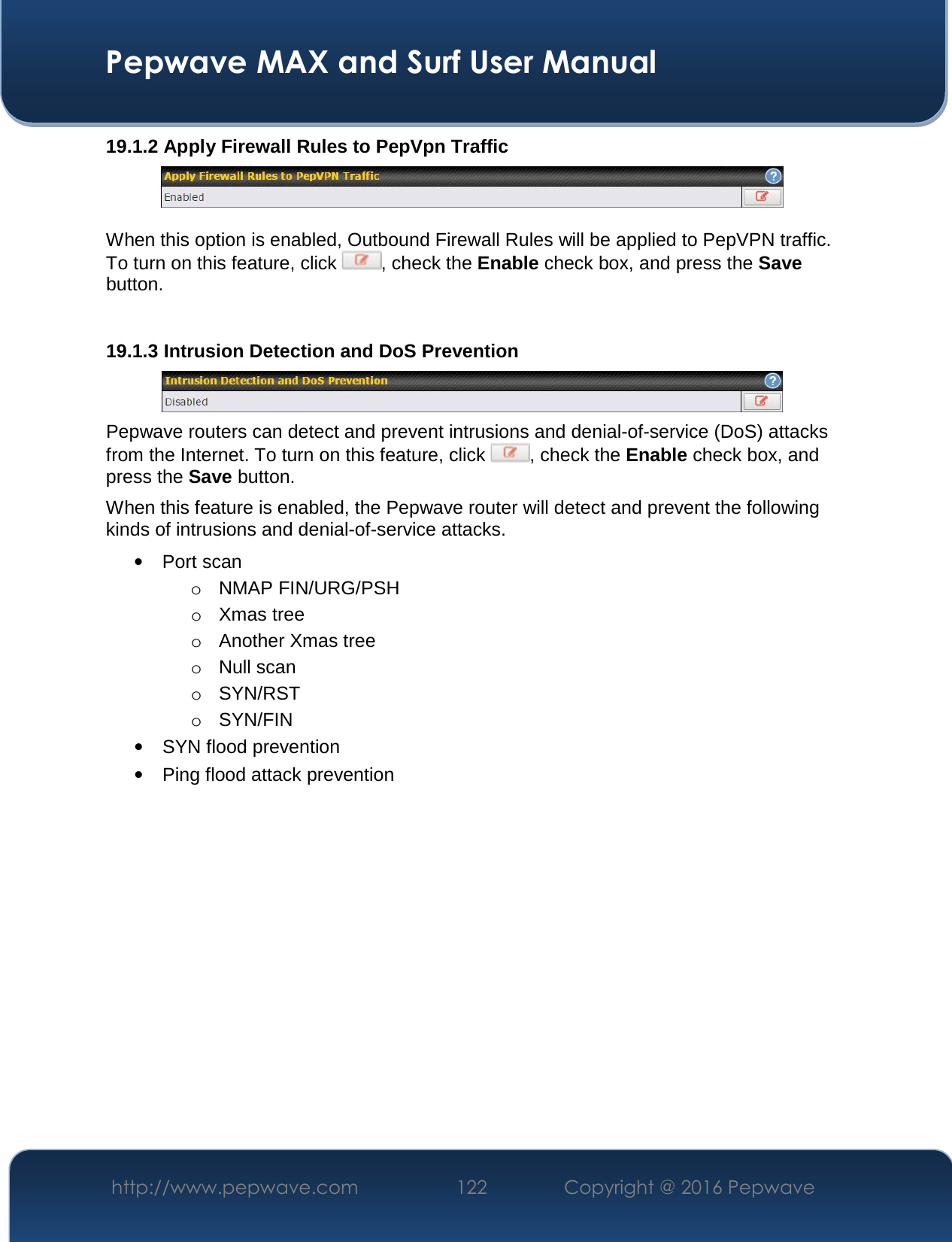  Pepwave MAX and Surf User Manual http://www.pepwave.com  122    Copyright @ 2016 Pepwave   19.1.2 Apply Firewall Rules to PepVpn Traffic   When this option is enabled, Outbound Firewall Rules will be applied to PepVPN traffic. To turn on this feature, click  , check the Enable check box, and press the Save button.  19.1.3 Intrusion Detection and DoS Prevention  Pepwave routers can detect and prevent intrusions and denial-of-service (DoS) attacks from the Internet. To turn on this feature, click  , check the Enable check box, and press the Save button. When this feature is enabled, the Pepwave router will detect and prevent the following kinds of intrusions and denial-of-service attacks. • Port scan o NMAP FIN/URG/PSH o Xmas tree o Another Xmas tree o Null scan o SYN/RST o SYN/FIN • SYN flood prevention • Ping flood attack prevention   