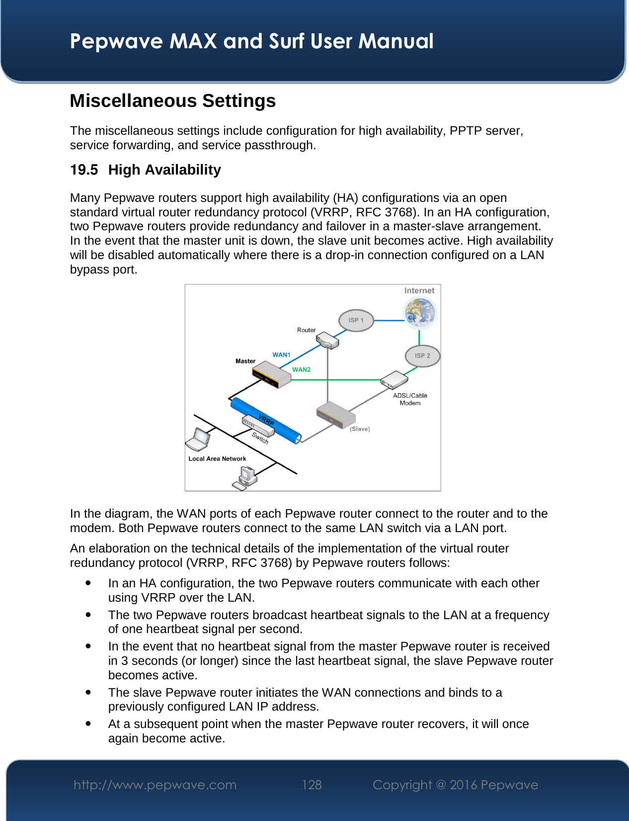  Pepwave MAX and Surf User Manual http://www.pepwave.com  128    Copyright @ 2016 Pepwave   Miscellaneous Settings The miscellaneous settings include configuration for high availability, PPTP server, service forwarding, and service passthrough. 19.5  High Availability Many Pepwave routers support high availability (HA) configurations via an open standard virtual router redundancy protocol (VRRP, RFC 3768). In an HA configuration, two Pepwave routers provide redundancy and failover in a master-slave arrangement. In the event that the master unit is down, the slave unit becomes active. High availability will be disabled automatically where there is a drop-in connection configured on a LAN bypass port.  In the diagram, the WAN ports of each Pepwave router connect to the router and to the modem. Both Pepwave routers connect to the same LAN switch via a LAN port. An elaboration on the technical details of the implementation of the virtual router redundancy protocol (VRRP, RFC 3768) by Pepwave routers follows:  In an HA configuration, the two Pepwave routers communicate with each other using VRRP over the LAN.  The two Pepwave routers broadcast heartbeat signals to the LAN at a frequency of one heartbeat signal per second.    In the event that no heartbeat signal from the master Pepwave router is received in 3 seconds (or longer) since the last heartbeat signal, the slave Pepwave router becomes active.  The slave Pepwave router initiates the WAN connections and binds to a previously configured LAN IP address.  At a subsequent point when the master Pepwave router recovers, it will once again become active. 