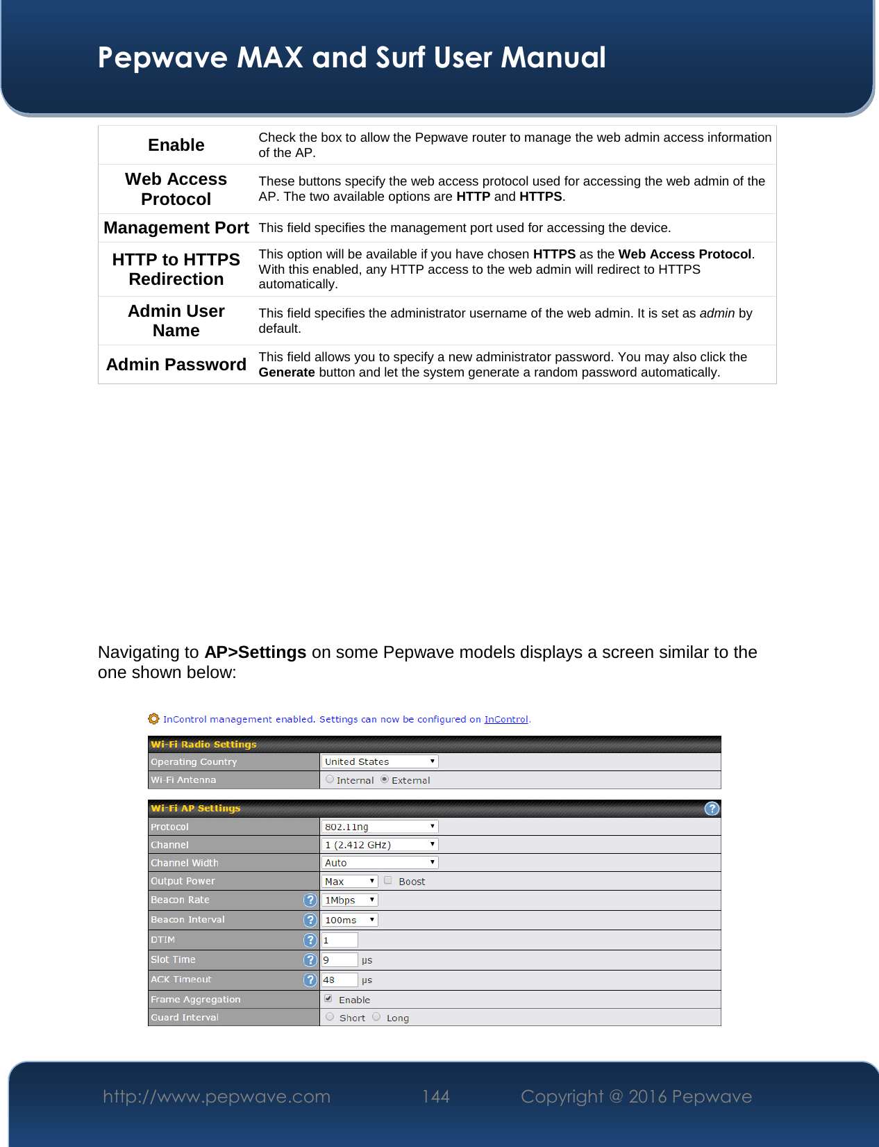  Pepwave MAX and Surf User Manual http://www.pepwave.com  144    Copyright @ 2016 Pepwave   Enable  Check the box to allow the Pepwave router to manage the web admin access information of the AP. Web Access Protocol These buttons specify the web access protocol used for accessing the web admin of the AP. The two available options are HTTP and HTTPS. Management Port This field specifies the management port used for accessing the device. HTTP to HTTPS Redirection This option will be available if you have chosen HTTPS as the Web Access Protocol. With this enabled, any HTTP access to the web admin will redirect to HTTPS automatically. Admin User Name This field specifies the administrator username of the web admin. It is set as admin by default. Admin Password This field allows you to specify a new administrator password. You may also click the Generate button and let the system generate a random password automatically.          Navigating to AP&gt;Settings on some Pepwave models displays a screen similar to the one shown below:  