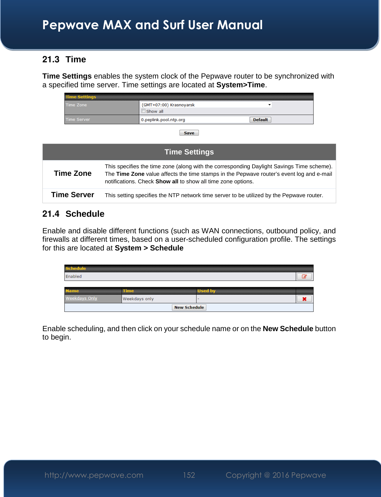  Pepwave MAX and Surf User Manual http://www.pepwave.com  152    Copyright @ 2016 Pepwave   21.3  Time Time Settings enables the system clock of the Pepwave router to be synchronized with a specified time server. Time settings are located at System&gt;Time.  Time Settings Time Zone This specifies the time zone (along with the corresponding Daylight Savings Time scheme). The Time Zone value affects the time stamps in the Pepwave router’s event log and e-mail notifications. Check Show all to show all time zone options. Time Server  This setting specifies the NTP network time server to be utilized by the Pepwave router. 21.4  Schedule Enable and disable different functions (such as WAN connections, outbound policy, and firewalls at different times, based on a user-scheduled configuration profile. The settings for this are located at System &gt; Schedule    Enable scheduling, and then click on your schedule name or on the New Schedule button to begin.  