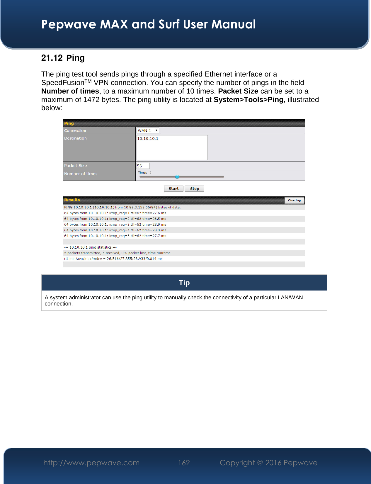  Pepwave MAX and Surf User Manual http://www.pepwave.com  162    Copyright @ 2016 Pepwave   21.12  Ping The ping test tool sends pings through a specified Ethernet interface or a SpeedFusionTM VPN connection. You can specify the number of pings in the field Number of times, to a maximum number of 10 times. Packet Size can be set to a maximum of 1472 bytes. The ping utility is located at System&gt;Tools&gt;Ping, illustrated below:  Tip A system administrator can use the ping utility to manually check the connectivity of a particular LAN/WAN connection.  