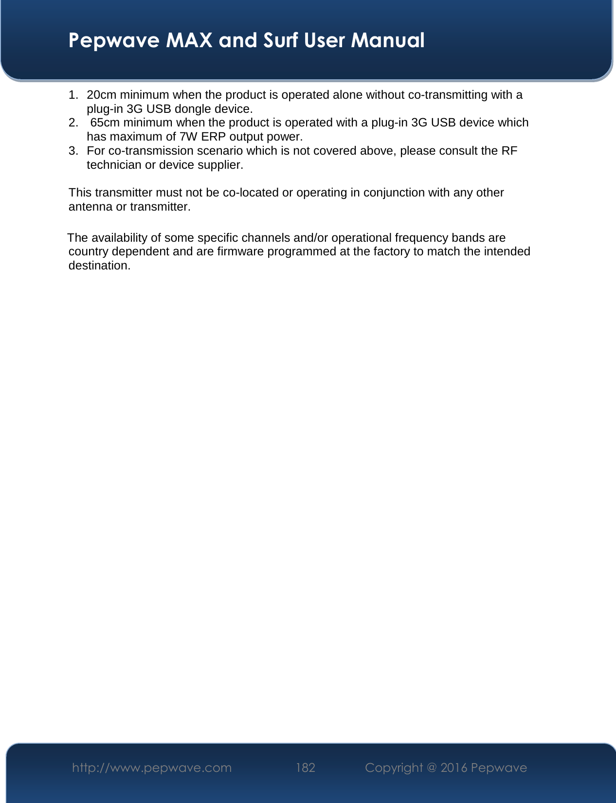 Pepwave MAX and Surf User Manual http://www.pepwave.com  182   Copyright @ 2016 Pepwave 1. 20cm minimum when the product is operated alone without co-transmitting with aplug-in 3G USB dongle device.2. 65cm minimum when the product is operated with a plug-in 3G USB device whichhas maximum of 7W ERP output power.3. For co-transmission scenario which is not covered above, please consult the RFtechnician or device supplier.This transmitter must not be co-located or operating in conjunction with any other antenna or transmitter. The availability of some specific channels and/or operational frequency bands are country dependent and are firmware programmed at the factory to match the intended destination. 