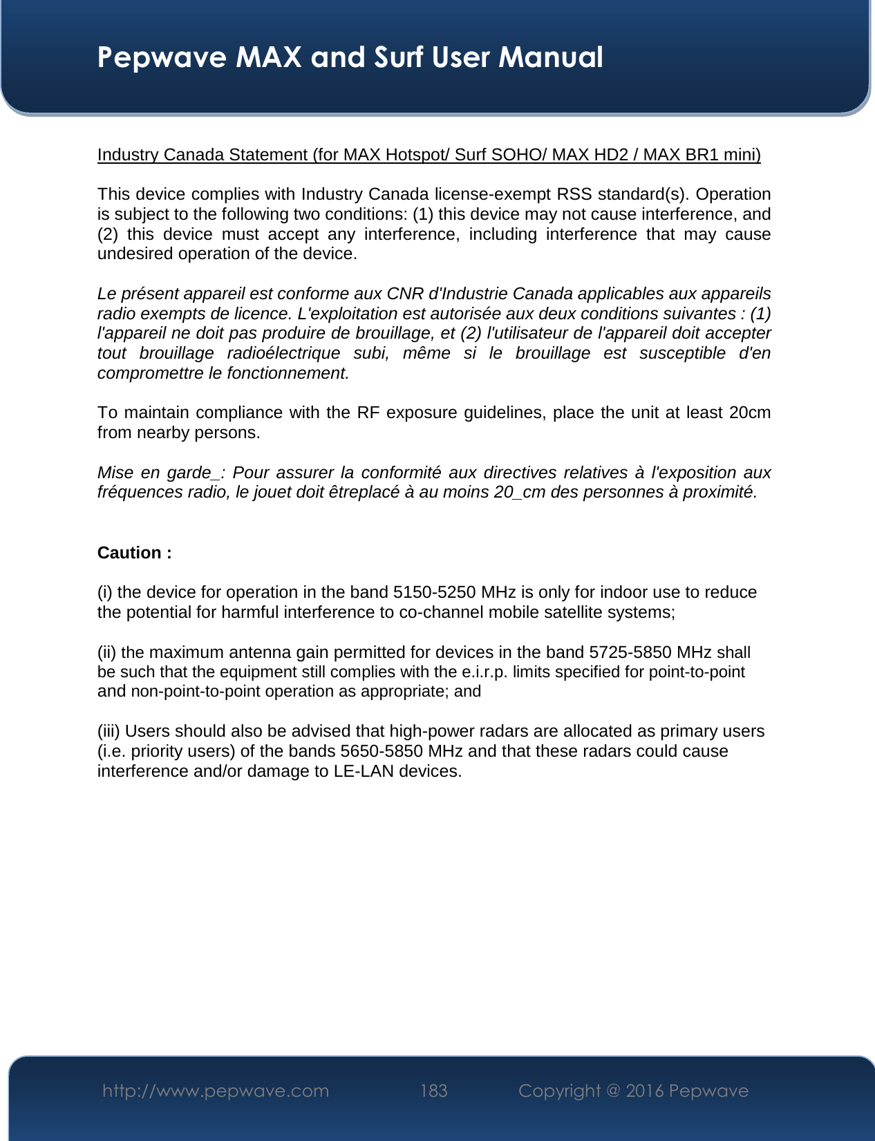 Pepwave MAX and Surf User Manual http://www.pepwave.com  183   Copyright @ 2016 Pepwave Industry Canada Statement (for MAX Hotspot/ Surf SOHO/ MAX HD2 / MAX BR1 mini) This device complies with Industry Canada license-exempt RSS standard(s). Operation is subject to the following two conditions: (1) this device may not cause interference, and (2)  this  device  must  accept  any  interference,  including  interference  that  may  cause undesired operation of the device. Le présent appareil est conforme aux CNR d&apos;Industrie Canada applicables aux appareils radio exempts de licence. L&apos;exploitation est autorisée aux deux conditions suivantes : (1) l&apos;appareil ne doit pas produire de brouillage, et (2) l&apos;utilisateur de l&apos;appareil doit accepter tout  brouillage  radioélectrique  subi,  même  si  le  brouillage  est  susceptible  d&apos;en compromettre le fonctionnement. To maintain compliance with the RF exposure guidelines, place the unit at least 20cm from nearby persons. Mise  en  garde_:  Pour  assurer  la  conformité  aux  directives  relatives  à  l&apos;exposition  aux fréquences radio, le jouet doit êtreplacé à au moins 20_cm des personnes à proximité. Caution : (i) the device for operation in the band 5150-5250 MHz is only for indoor use to reduce the potential for harmful interference to co-channel mobile satellite systems; (ii) the maximum antenna gain permitted for devices in the band 5725-5850 MHz shall be such that the equipment still complies with the e.i.r.p. limits specified for point-to-point and non-point-to-point operation as appropriate; and  (iii) Users should also be advised that high-power radars are allocated as primary users (i.e. priority users) of the bands 5650-5850 MHz and that these radars could cause interference and/or damage to LE-LAN devices. 