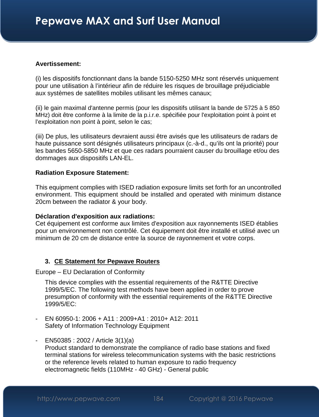  Pepwave MAX and Surf User Manual http://www.pepwave.com  184    Copyright @ 2016 Pepwave    Avertissement: (i) les dispositifs fonctionnant dans la bande 5150-5250 MHz sont réservés uniquement pour une utilisation à l’intérieur afin de réduire les risques de brouillage préjudiciable aux systèmes de satellites mobiles utilisant les mêmes canaux; (ii) le gain maximal d&apos;antenne permis (pour les dispositifs utilisant la bande de 5725 à 5 850 MHz) doit être conforme à la limite de la p.i.r.e. spécifiée pour l&apos;exploitation point à point et l’exploitation non point à point, selon le cas;  (iii) De plus, les utilisateurs devraient aussi être avisés que les utilisateurs de radars de haute puissance sont désignés utilisateurs principaux (c.-à-d., qu’ils ont la priorité) pour les bandes 5650-5850 MHz et que ces radars pourraient causer du brouillage et/ou des dommages aux dispositifs LAN-EL. Radiation Exposure Statement: This equipment complies with ISED radiation exposure limits set forth for an uncontrolled environment. This equipment should be installed and operated with minimum distance 20cm between the radiator &amp; your body.  Déclaration d&apos;exposition aux radiations: Cet équipement est conforme aux limites d&apos;exposition aux rayonnements ISED établies pour un environnement non contrôlé. Cet équipement doit être installé et utilisé avec un minimum de 20 cm de distance entre la source de rayonnement et votre corps.   3. CE Statement for Pepwave Routers Europe – EU Declaration of Conformity This device complies with the essential requirements of the R&amp;TTE Directive 1999/5/EC. The following test methods have been applied in order to prove presumption of conformity with the essential requirements of the R&amp;TTE Directive 1999/5/EC:  - EN 60950-1: 2006 + A11 : 2009+A1 : 2010+ A12: 2011 Safety of Information Technology Equipment  - EN50385 : 2002 / Article 3(1)(a) Product standard to demonstrate the compliance of radio base stations and fixed terminal stations for wireless telecommunication systems with the basic restrictions or the reference levels related to human exposure to radio frequency electromagnetic fields (110MHz - 40 GHz) - General public  