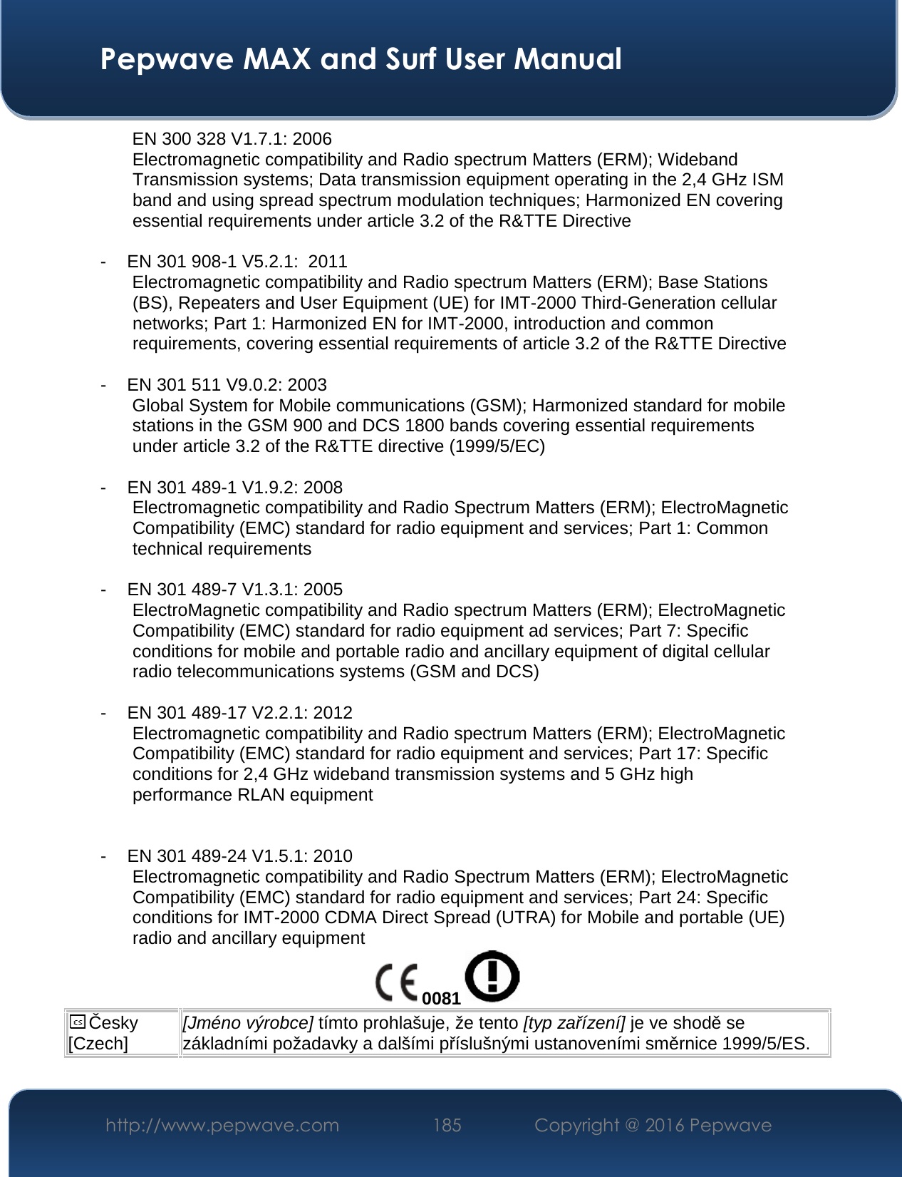  Pepwave MAX and Surf User Manual http://www.pepwave.com  185    Copyright @ 2016 Pepwave    EN 300 328 V1.7.1: 2006 Electromagnetic compatibility and Radio spectrum Matters (ERM); Wideband Transmission systems; Data transmission equipment operating in the 2,4 GHz ISM band and using spread spectrum modulation techniques; Harmonized EN covering essential requirements under article 3.2 of the R&amp;TTE Directive  - EN 301 908-1 V5.2.1:  2011 Electromagnetic compatibility and Radio spectrum Matters (ERM); Base Stations (BS), Repeaters and User Equipment (UE) for IMT-2000 Third-Generation cellular networks; Part 1: Harmonized EN for IMT-2000, introduction and common requirements, covering essential requirements of article 3.2 of the R&amp;TTE Directive  - EN 301 511 V9.0.2: 2003 Global System for Mobile communications (GSM); Harmonized standard for mobile stations in the GSM 900 and DCS 1800 bands covering essential requirements under article 3.2 of the R&amp;TTE directive (1999/5/EC)  - EN 301 489-1 V1.9.2: 2008 Electromagnetic compatibility and Radio Spectrum Matters (ERM); ElectroMagnetic Compatibility (EMC) standard for radio equipment and services; Part 1: Common technical requirements  - EN 301 489-7 V1.3.1: 2005 ElectroMagnetic compatibility and Radio spectrum Matters (ERM); ElectroMagnetic Compatibility (EMC) standard for radio equipment ad services; Part 7: Specific conditions for mobile and portable radio and ancillary equipment of digital cellular radio telecommunications systems (GSM and DCS)  - EN 301 489-17 V2.2.1: 2012 Electromagnetic compatibility and Radio spectrum Matters (ERM); ElectroMagnetic Compatibility (EMC) standard for radio equipment and services; Part 17: Specific conditions for 2,4 GHz wideband transmission systems and 5 GHz high performance RLAN equipment   - EN 301 489-24 V1.5.1: 2010 Electromagnetic compatibility and Radio Spectrum Matters (ERM); ElectroMagnetic Compatibility (EMC) standard for radio equipment and services; Part 24: Specific conditions for IMT-2000 CDMA Direct Spread (UTRA) for Mobile and portable (UE) radio and ancillary equipment 0081  Česky [Czech] [Jméno výrobce] tímto prohlašuje, že tento [typ zařízení] je ve shodě se základními požadavky a dalšími příslušnými ustanoveními směrnice 1999/5/ES. 