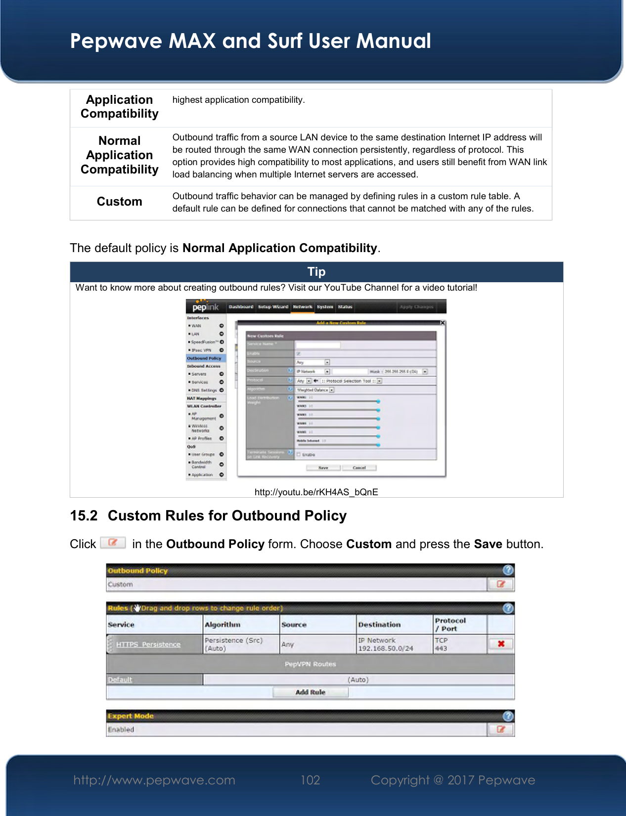  Pepwave MAX and Surf User Manual http://www.pepwave.com  102    Copyright @ 2017 Pepwave   Application Compatibility highest application compatibility. Normal Application Compatibility Outbound traffic from a source LAN device to the same destination Internet IP address will be routed through the same WAN connection persistently, regardless of protocol. This option provides high compatibility to most applications, and users still benefit from WAN link load balancing when multiple Internet servers are accessed. Custom  Outbound traffic behavior can be managed by defining rules in a custom rule table. A default rule can be defined for connections that cannot be matched with any of the rules.  The default policy is Normal Application Compatibility. Tip Want to know more about creating outbound rules? Visit our YouTube Channel for a video tutorial!  http://youtu.be/rKH4AS_bQnE 15.2  Custom Rules for Outbound Policy Click    in the Outbound Policy form. Choose Custom and press the Save button.   