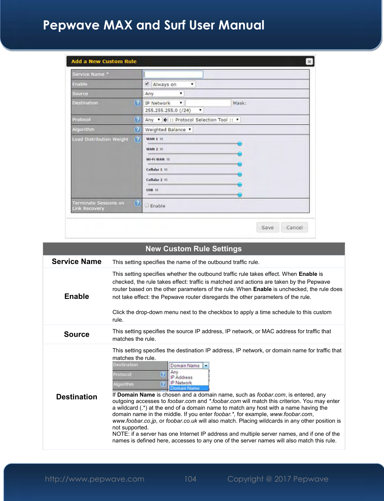  Pepwave MAX and Surf User Manual http://www.pepwave.com  104    Copyright @ 2017 Pepwave    New Custom Rule Settings Service Name This setting specifies the name of the outbound traffic rule. Enable This setting specifies whether the outbound traffic rule takes effect. When Enable is checked, the rule takes effect: traffic is matched and actions are taken by the Pepwave router based on the other parameters of the rule. When Enable is unchecked, the rule does not take effect: the Pepwave router disregards the other parameters of the rule.  Click the drop-down menu next to the checkbox to apply a time schedule to this custom rule. Source  This setting specifies the source IP address, IP network, or MAC address for traffic that matches the rule. Destination This setting specifies the destination IP address, IP network, or domain name for traffic that matches the rule.  If Domain Name is chosen and a domain name, such as foobar.com, is entered, any outgoing accesses to foobar.com and *.foobar.com will match this criterion. You may enter a wildcard (.*) at the end of a domain name to match any host with a name having the domain name in the middle. If you enter foobar.*, for example, www.foobar.com, www.foobar.co.jp, or foobar.co.uk will also match. Placing wildcards in any other position is not supported. NOTE: if a server has one Internet IP address and multiple server names, and if one of the names is defined here, accesses to any one of the server names will also match this rule. 