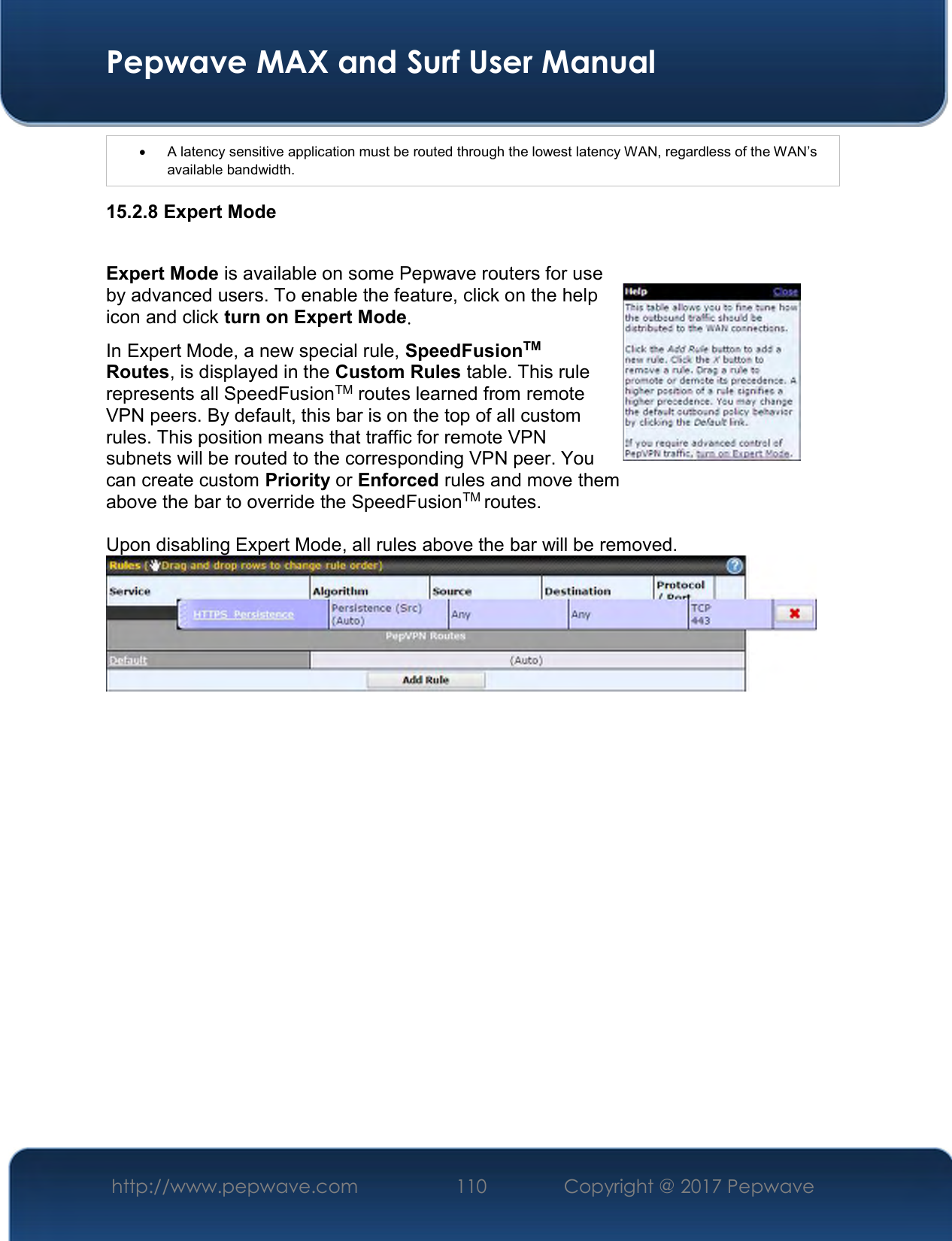  Pepwave MAX and Surf User Manual http://www.pepwave.com  110    Copyright @ 2017 Pepwave     A latency sensitive application must be routed through the lowest latency WAN, regardless of the WAN’s available bandwidth. 15.2.8 Expert Mode  Expert Mode is available on some Pepwave routers for use by advanced users. To enable the feature, click on the help icon and click turn on Expert Mode. In Expert Mode, a new special rule, SpeedFusionTM Routes, is displayed in the Custom Rules table. This rule represents all SpeedFusionTM routes learned from remote VPN peers. By default, this bar is on the top of all custom rules. This position means that traffic for remote VPN subnets will be routed to the corresponding VPN peer. You can create custom Priority or Enforced rules and move them  above the bar to override the SpeedFusionTM routes.  Upon disabling Expert Mode, all rules above the bar will be removed.   