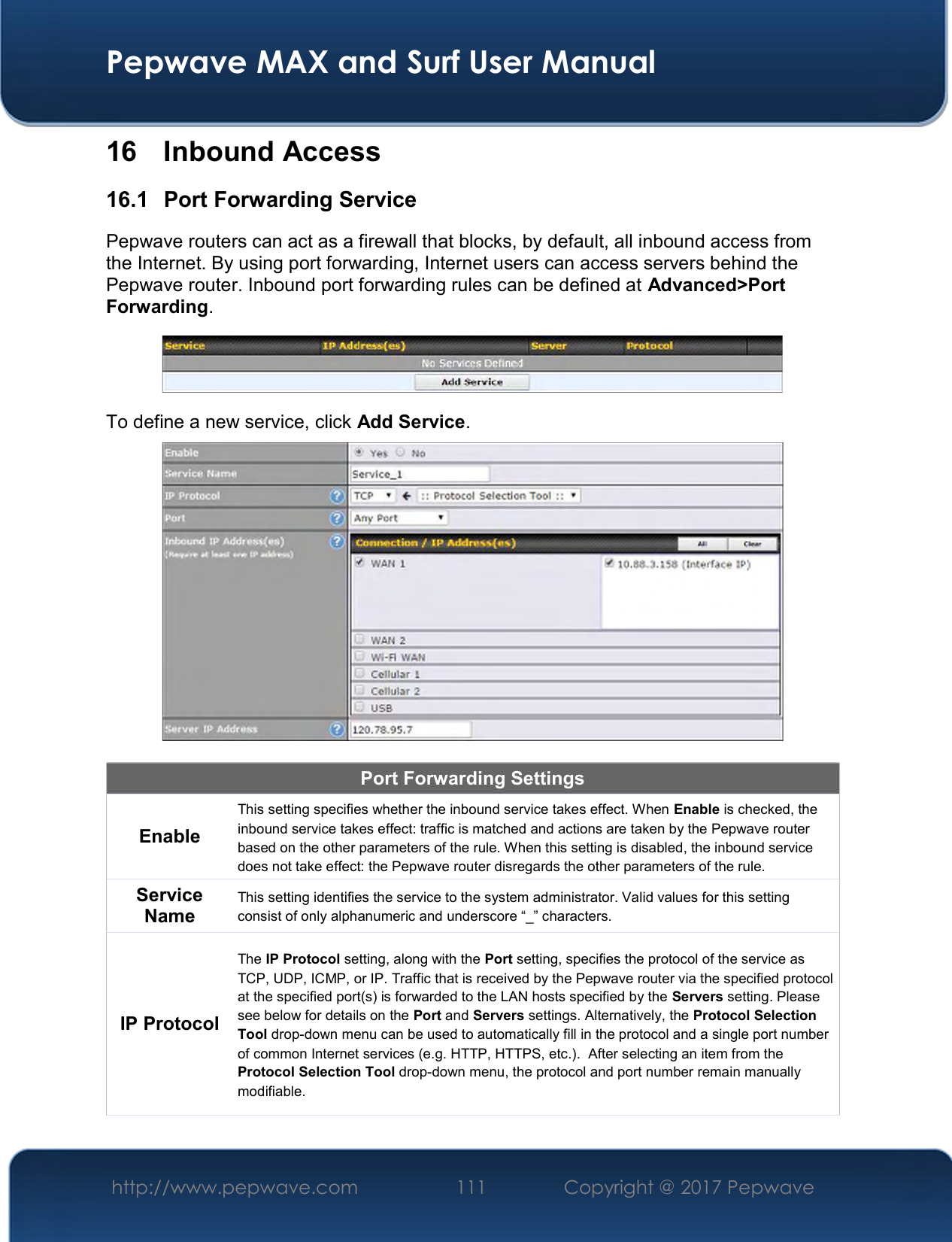  Pepwave MAX and Surf User Manual http://www.pepwave.com  111    Copyright @ 2017 Pepwave   16  Inbound Access 16.1  Port Forwarding Service Pepwave routers can act as a firewall that blocks, by default, all inbound access from the Internet. By using port forwarding, Internet users can access servers behind the Pepwave router. Inbound port forwarding rules can be defined at Advanced&gt;Port Forwarding.  To define a new service, click Add Service.   Port Forwarding Settings Enable This setting specifies whether the inbound service takes effect. When Enable is checked, the inbound service takes effect: traffic is matched and actions are taken by the Pepwave router based on the other parameters of the rule. When this setting is disabled, the inbound service does not take effect: the Pepwave router disregards the other parameters of the rule. Service Name This setting identifies the service to the system administrator. Valid values for this setting consist of only alphanumeric and underscore “_” characters. IP Protocol The IP Protocol setting, along with the Port setting, specifies the protocol of the service as TCP, UDP, ICMP, or IP. Traffic that is received by the Pepwave router via the specified protocol at the specified port(s) is forwarded to the LAN hosts specified by the Servers setting. Please see below for details on the Port and Servers settings. Alternatively, the Protocol Selection Tool drop-down menu can be used to automatically fill in the protocol and a single port number of common Internet services (e.g. HTTP, HTTPS, etc.).  After selecting an item from the Protocol Selection Tool drop-down menu, the protocol and port number remain manually modifiable. 