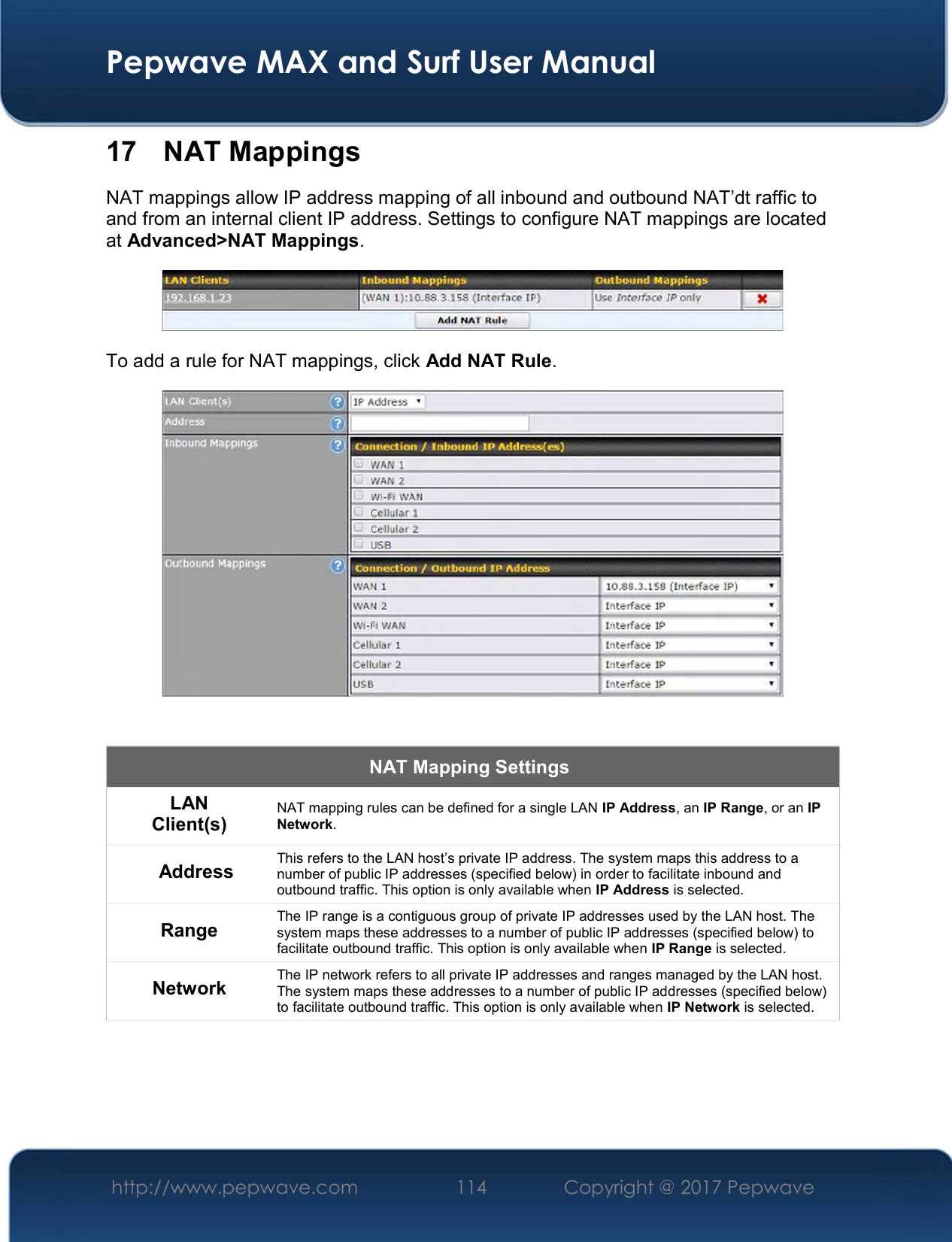  Pepwave MAX and Surf User Manual http://www.pepwave.com  114    Copyright @ 2017 Pepwave   17  NAT Mappings NAT mappings allow IP address mapping of all inbound and outbound NAT’dt raffic to and from an internal client IP address. Settings to configure NAT mappings are located at Advanced&gt;NAT Mappings.  To add a rule for NAT mappings, click Add NAT Rule.   NAT Mapping Settings LAN Client(s) NAT mapping rules can be defined for a single LAN IP Address, an IP Range, or an IP Network. Address This refers to the LAN host’s private IP address. The system maps this address to a number of public IP addresses (specified below) in order to facilitate inbound and outbound traffic. This option is only available when IP Address is selected. Range The IP range is a contiguous group of private IP addresses used by the LAN host. The system maps these addresses to a number of public IP addresses (specified below) to facilitate outbound traffic. This option is only available when IP Range is selected. Network The IP network refers to all private IP addresses and ranges managed by the LAN host. The system maps these addresses to a number of public IP addresses (specified below) to facilitate outbound traffic. This option is only available when IP Network is selected. 