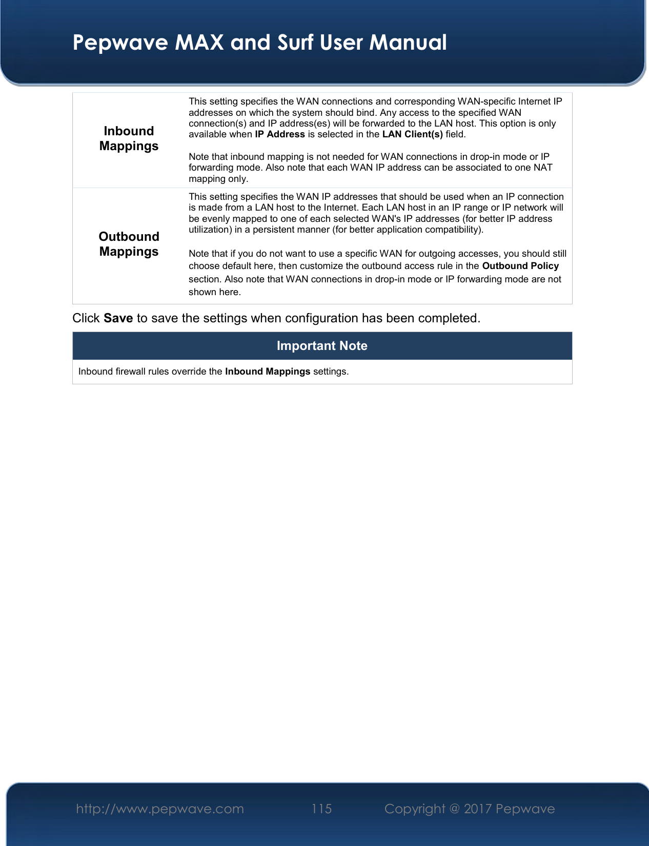  Pepwave MAX and Surf User Manual http://www.pepwave.com  115    Copyright @ 2017 Pepwave   Inbound Mappings This setting specifies the WAN connections and corresponding WAN-specific Internet IP addresses on which the system should bind. Any access to the specified WAN connection(s) and IP address(es) will be forwarded to the LAN host. This option is only available when IP Address is selected in the LAN Client(s) field.  Note that inbound mapping is not needed for WAN connections in drop-in mode or IP forwarding mode. Also note that each WAN IP address can be associated to one NAT mapping only. Outbound Mappings This setting specifies the WAN IP addresses that should be used when an IP connection is made from a LAN host to the Internet. Each LAN host in an IP range or IP network will be evenly mapped to one of each selected WAN&apos;s IP addresses (for better IP address utilization) in a persistent manner (for better application compatibility).   Note that if you do not want to use a specific WAN for outgoing accesses, you should still choose default here, then customize the outbound access rule in the Outbound Policy section. Also note that WAN connections in drop-in mode or IP forwarding mode are not shown here. Click Save to save the settings when configuration has been completed. Important Note Inbound firewall rules override the Inbound Mappings settings.         