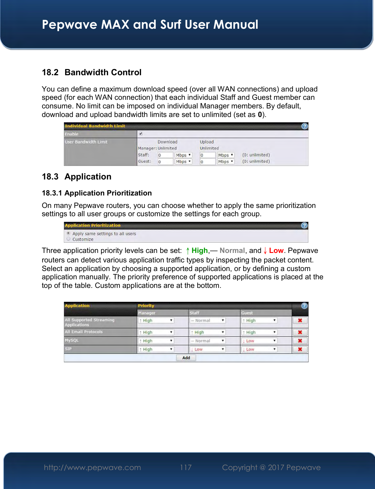  Pepwave MAX and Surf User Manual http://www.pepwave.com  117    Copyright @ 2017 Pepwave    18.2  Bandwidth Control You can define a maximum download speed (over all WAN connections) and upload speed (for each WAN connection) that each individual Staff and Guest member can consume. No limit can be imposed on individual Manager members. By default, download and upload bandwidth limits are set to unlimited (set as 0).  18.3  Application 18.3.1 Application Prioritization On many Pepwave routers, you can choose whether to apply the same prioritization settings to all user groups or customize the settings for each group.   Three application priority levels can be set: ↑High,━ Normal, and↓Low. Pepwave routers can detect various application traffic types by inspecting the packet content. Select an application by choosing a supported application, or by defining a custom application manually. The priority preference of supported applications is placed at the top of the table. Custom applications are at the bottom.       