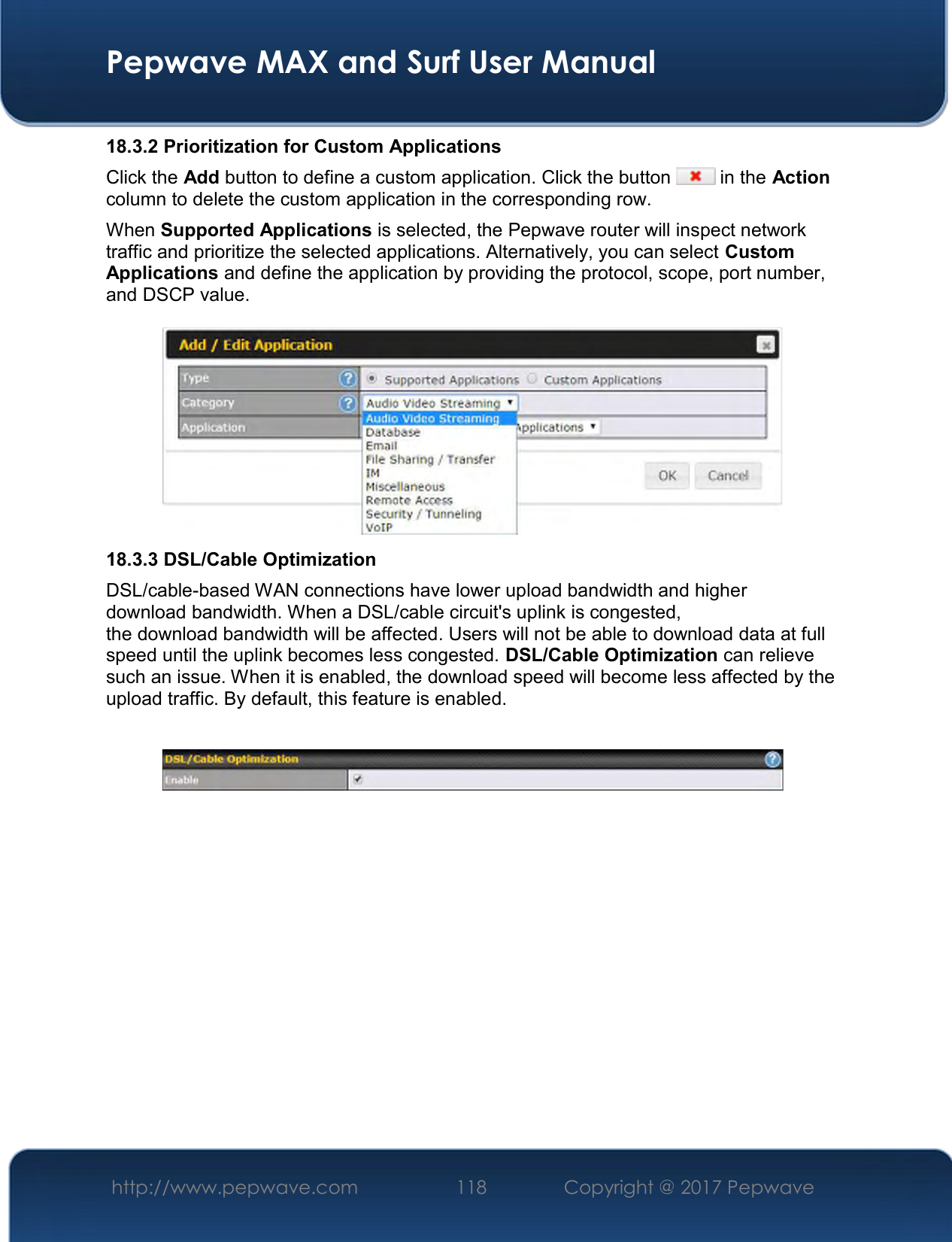  Pepwave MAX and Surf User Manual http://www.pepwave.com  118    Copyright @ 2017 Pepwave   18.3.2 Prioritization for Custom Applications Click the Add button to define a custom application. Click the button   in the Action column to delete the custom application in the corresponding row. When Supported Applications is selected, the Pepwave router will inspect network traffic and prioritize the selected applications. Alternatively, you can select Custom Applications and define the application by providing the protocol, scope, port number, and DSCP value.   18.3.3 DSL/Cable Optimization DSL/cable-based WAN connections have lower upload bandwidth and higher download bandwidth. When a DSL/cable circuit&apos;s uplink is congested, the download bandwidth will be affected. Users will not be able to download data at full speed until the uplink becomes less congested. DSL/Cable Optimization can relieve such an issue. When it is enabled, the download speed will become less affected by the upload traffic. By default, this feature is enabled.    