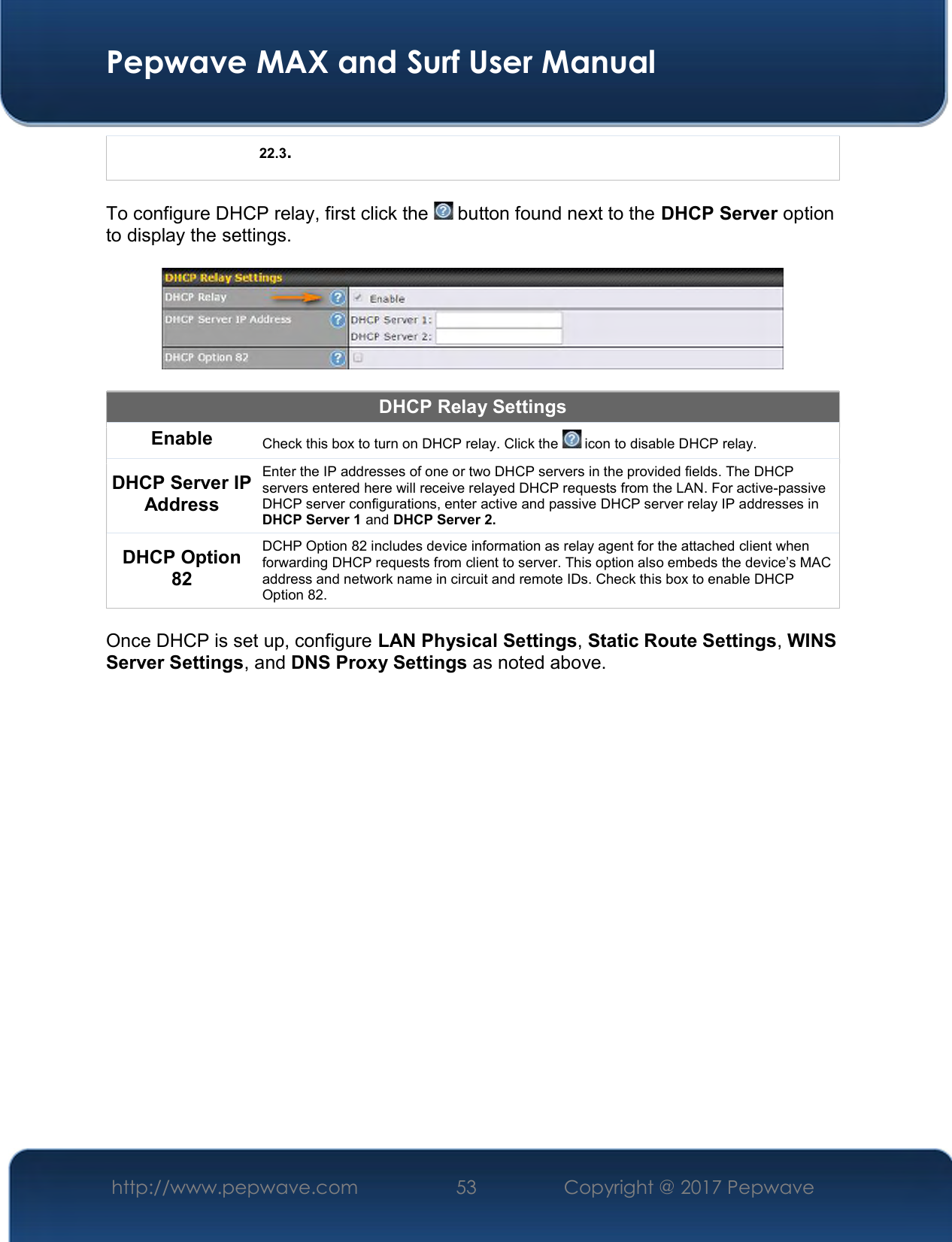  Pepwave MAX and Surf User Manual http://www.pepwave.com  53    Copyright @ 2017 Pepwave   22.3.  To configure DHCP relay, first click the   button found next to the DHCP Server option to display the settings.    DHCP Relay Settings Enable Check this box to turn on DHCP relay. Click the   icon to disable DHCP relay. DHCP Server IP Address Enter the IP addresses of one or two DHCP servers in the provided fields. The DHCP servers entered here will receive relayed DHCP requests from the LAN. For active-passive DHCP server configurations, enter active and passive DHCP server relay IP addresses in DHCP Server 1 and DHCP Server 2. DHCP Option 82 DCHP Option 82 includes device information as relay agent for the attached client when forwarding DHCP requests from client to server. This option also embeds the device’s MAC address and network name in circuit and remote IDs. Check this box to enable DHCP Option 82.  Once DHCP is set up, configure LAN Physical Settings, Static Route Settings, WINS Server Settings, and DNS Proxy Settings as noted above.       