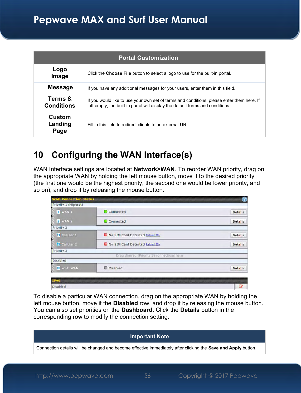  Pepwave MAX and Surf User Manual http://www.pepwave.com  56    Copyright @ 2017 Pepwave    Portal Customization Logo Image Click the Choose File button to select a logo to use for the built-in portal. Message If you have any additional messages for your users, enter them in this field. Terms &amp; Conditions If you would like to use your own set of terms and conditions, please enter them here. If left empty, the built-in portal will display the default terms and conditions. Custom Landing Page Fill in this field to redirect clients to an external URL.   10  Configuring the WAN Interface(s) WAN Interface settings are located at Network&gt;WAN. To reorder WAN priority, drag on the appropriate WAN by holding the left mouse button, move it to the desired priority (the first one would be the highest priority, the second one would be lower priority, and so on), and drop it by releasing the mouse button.  To disable a particular WAN connection, drag on the appropriate WAN by holding the left mouse button, move it the Disabled row, and drop it by releasing the mouse button. You can also set priorities on the Dashboard. Click the Details button in the corresponding row to modify the connection setting.  Important Note Connection details will be changed and become effective immediately after clicking the Save and Apply button.  