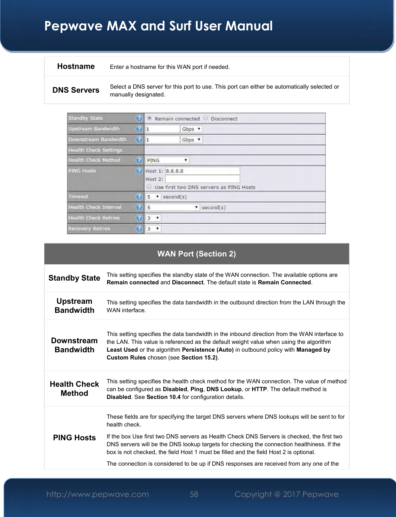  Pepwave MAX and Surf User Manual http://www.pepwave.com  58    Copyright @ 2017 Pepwave   Hostname   Enter a hostname for this WAN port if needed. DNS Servers  Select a DNS server for this port to use. This port can either be automatically selected or manually designated.    WAN Port (Section 2) Standby State This setting specifies the standby state of the WAN connection. The available options are Remain connected and Disconnect. The default state is Remain Connected. Upstream Bandwidth This setting specifies the data bandwidth in the outbound direction from the LAN through the WAN interface. Downstream Bandwidth This setting specifies the data bandwidth in the inbound direction from the WAN interface to the LAN. This value is referenced as the default weight value when using the algorithm Least Used or the algorithm Persistence (Auto) in outbound policy with Managed by Custom Rules chosen (see Section 15.2). Health Check Method This setting specifies the health check method for the WAN connection. The value of method can be configured as Disabled, Ping, DNS Lookup, or HTTP. The default method is Disabled. See Section 10.4 for configuration details. PING Hosts These fields are for specifying the target DNS servers where DNS lookups will be sent to for health check. If the box Use first two DNS servers as Health Check DNS Servers is checked, the first two DNS servers will be the DNS lookup targets for checking the connection healthiness. If the box is not checked, the field Host 1 must be filled and the field Host 2 is optional. The connection is considered to be up if DNS responses are received from any one of the 