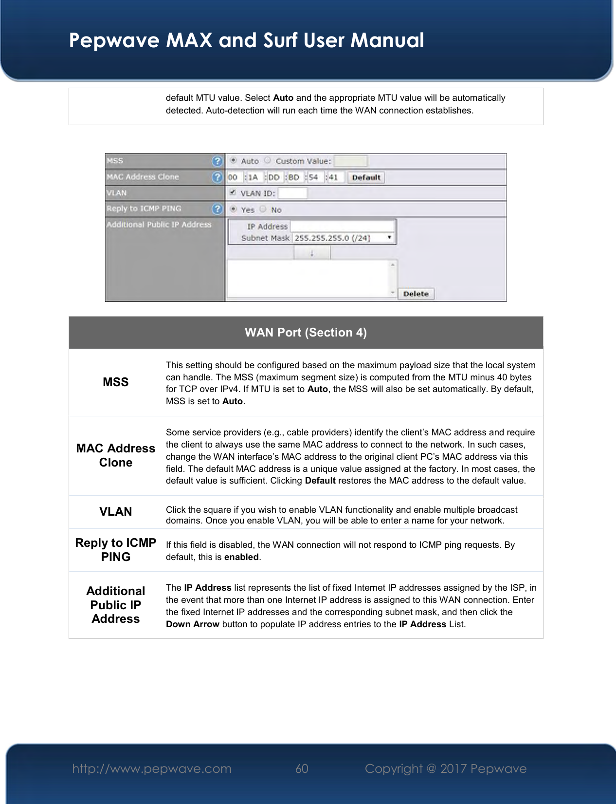  Pepwave MAX and Surf User Manual http://www.pepwave.com  60    Copyright @ 2017 Pepwave   default MTU value. Select Auto and the appropriate MTU value will be automatically detected. Auto-detection will run each time the WAN connection establishes.      WAN Port (Section 4) MSS This setting should be configured based on the maximum payload size that the local system can handle. The MSS (maximum segment size) is computed from the MTU minus 40 bytes for TCP over IPv4. If MTU is set to Auto, the MSS will also be set automatically. By default, MSS is set to Auto. MAC Address Clone Some service providers (e.g., cable providers) identify the client’s MAC address and require the client to always use the same MAC address to connect to the network. In such cases, change the WAN interface’s MAC address to the original client PC’s MAC address via this field. The default MAC address is a unique value assigned at the factory. In most cases, the default value is sufficient. Clicking Default restores the MAC address to the default value. VLAN Click the square if you wish to enable VLAN functionality and enable multiple broadcast domains. Once you enable VLAN, you will be able to enter a name for your network. Reply to ICMP PING If this field is disabled, the WAN connection will not respond to ICMP ping requests. By default, this is enabled. Additional Public IP Address The IP Address list represents the list of fixed Internet IP addresses assigned by the ISP, in the event that more than one Internet IP address is assigned to this WAN connection. Enter the fixed Internet IP addresses and the corresponding subnet mask, and then click the Down Arrow button to populate IP address entries to the IP Address List.        