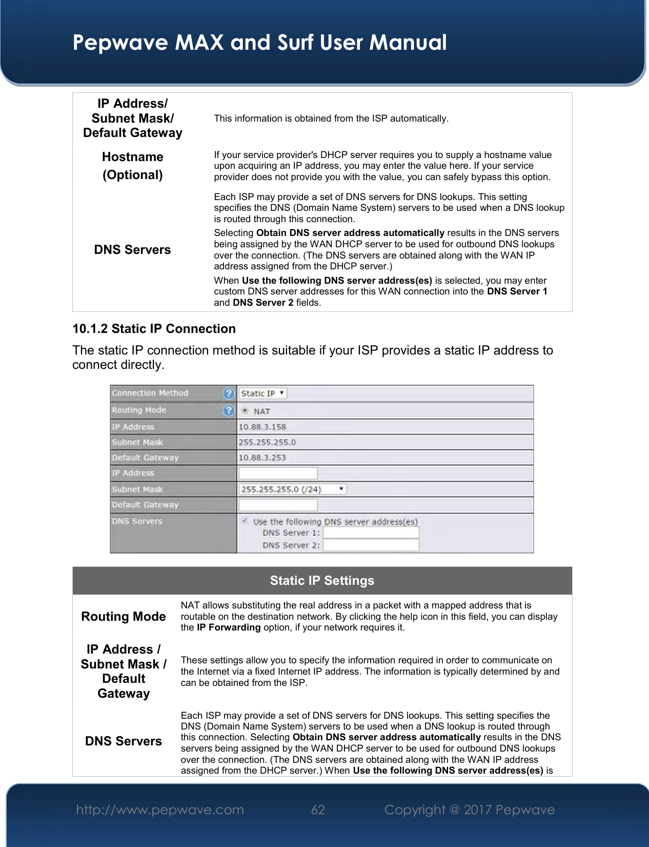  Pepwave MAX and Surf User Manual http://www.pepwave.com  62    Copyright @ 2017 Pepwave   IP Address/ Subnet Mask/ Default Gateway This information is obtained from the ISP automatically. Hostname (Optional) If your service provider&apos;s DHCP server requires you to supply a hostname value upon acquiring an IP address, you may enter the value here. If your service provider does not provide you with the value, you can safely bypass this option. DNS Servers Each ISP may provide a set of DNS servers for DNS lookups. This setting specifies the DNS (Domain Name System) servers to be used when a DNS lookup is routed through this connection.  Selecting Obtain DNS server address automatically results in the DNS servers being assigned by the WAN DHCP server to be used for outbound DNS lookups over the connection. (The DNS servers are obtained along with the WAN IP address assigned from the DHCP server.) When Use the following DNS server address(es) is selected, you may enter custom DNS server addresses for this WAN connection into the DNS Server 1 and DNS Server 2 fields. 10.1.2 Static IP Connection The static IP connection method is suitable if your ISP provides a static IP address to connect directly.   Static IP Settings Routing Mode  NAT allows substituting the real address in a packet with a mapped address that is routable on the destination network. By clicking the help icon in this field, you can display the IP Forwarding option, if your network requires it. IP Address / Subnet Mask / Default Gateway These settings allow you to specify the information required in order to communicate on the Internet via a fixed Internet IP address. The information is typically determined by and can be obtained from the ISP. DNS Servers Each ISP may provide a set of DNS servers for DNS lookups. This setting specifies the DNS (Domain Name System) servers to be used when a DNS lookup is routed through this connection. Selecting Obtain DNS server address automatically results in the DNS servers being assigned by the WAN DHCP server to be used for outbound DNS lookups over the connection. (The DNS servers are obtained along with the WAN IP address assigned from the DHCP server.) When Use the following DNS server address(es) is 