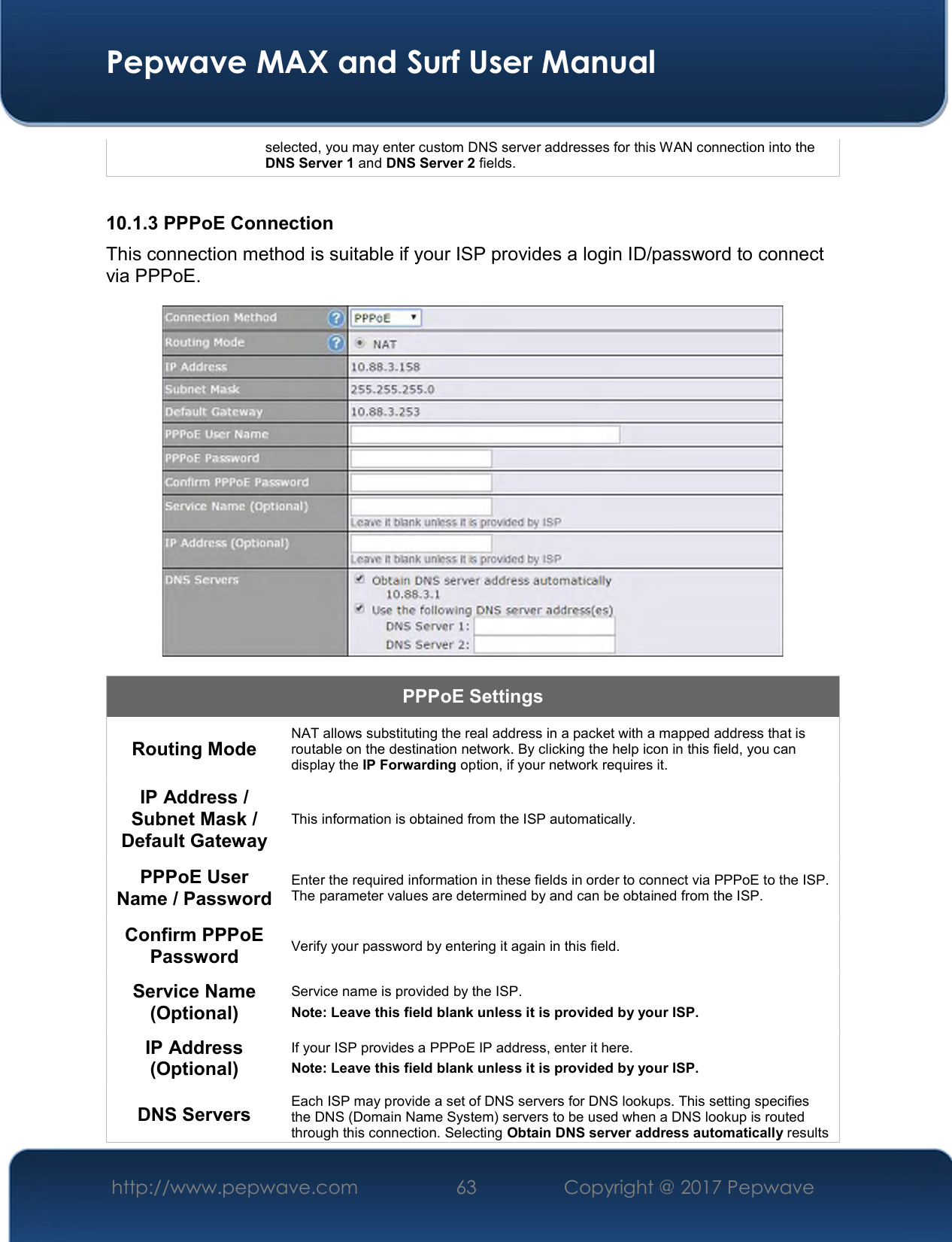  Pepwave MAX and Surf User Manual http://www.pepwave.com  63    Copyright @ 2017 Pepwave   selected, you may enter custom DNS server addresses for this WAN connection into the DNS Server 1 and DNS Server 2 fields.  10.1.3 PPPoE Connection This connection method is suitable if your ISP provides a login ID/password to connect via PPPoE.  PPPoE Settings Routing Mode  NAT allows substituting the real address in a packet with a mapped address that is routable on the destination network. By clicking the help icon in this field, you can display the IP Forwarding option, if your network requires it. IP Address / Subnet Mask / Default Gateway This information is obtained from the ISP automatically. PPPoE User Name / Password Enter the required information in these fields in order to connect via PPPoE to the ISP. The parameter values are determined by and can be obtained from the ISP. Confirm PPPoE Password  Verify your password by entering it again in this field. Service Name (Optional) Service name is provided by the ISP. Note: Leave this field blank unless it is provided by your ISP.  IP Address (Optional) If your ISP provides a PPPoE IP address, enter it here. Note: Leave this field blank unless it is provided by your ISP.  DNS Servers  Each ISP may provide a set of DNS servers for DNS lookups. This setting specifies the DNS (Domain Name System) servers to be used when a DNS lookup is routed through this connection. Selecting Obtain DNS server address automatically results 