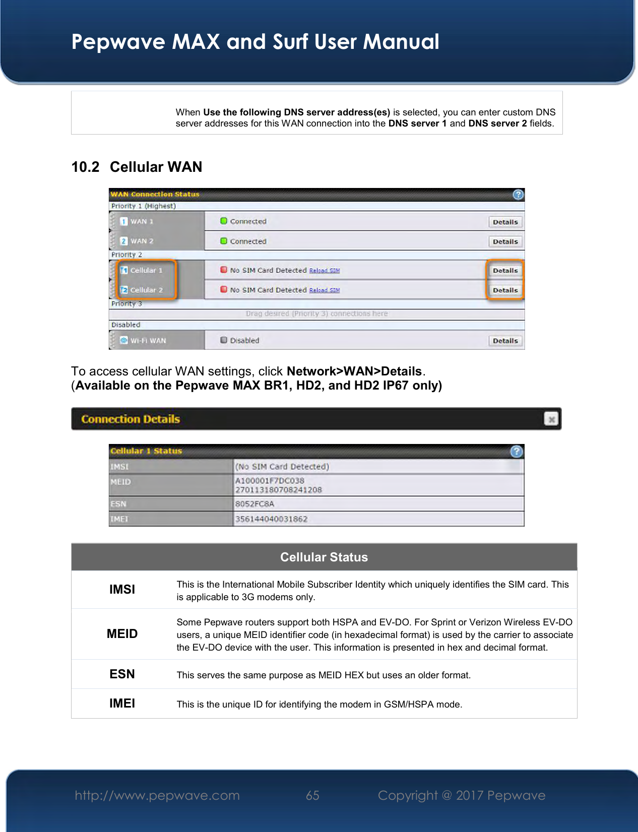  Pepwave MAX and Surf User Manual http://www.pepwave.com  65    Copyright @ 2017 Pepwave    When Use the following DNS server address(es) is selected, you can enter custom DNS server addresses for this WAN connection into the DNS server 1 and DNS server 2 fields.  10.2  Cellular WAN   To access cellular WAN settings, click Network&gt;WAN&gt;Details. (Available on the Pepwave MAX BR1, HD2, and HD2 IP67 only)      Cellular Status IMSI This is the International Mobile Subscriber Identity which uniquely identifies the SIM card. This is applicable to 3G modems only. MEID Some Pepwave routers support both HSPA and EV-DO. For Sprint or Verizon Wireless EV-DO users, a unique MEID identifier code (in hexadecimal format) is used by the carrier to associate the EV-DO device with the user. This information is presented in hex and decimal format. ESN This serves the same purpose as MEID HEX but uses an older format. IMEI This is the unique ID for identifying the modem in GSM/HSPA mode.  