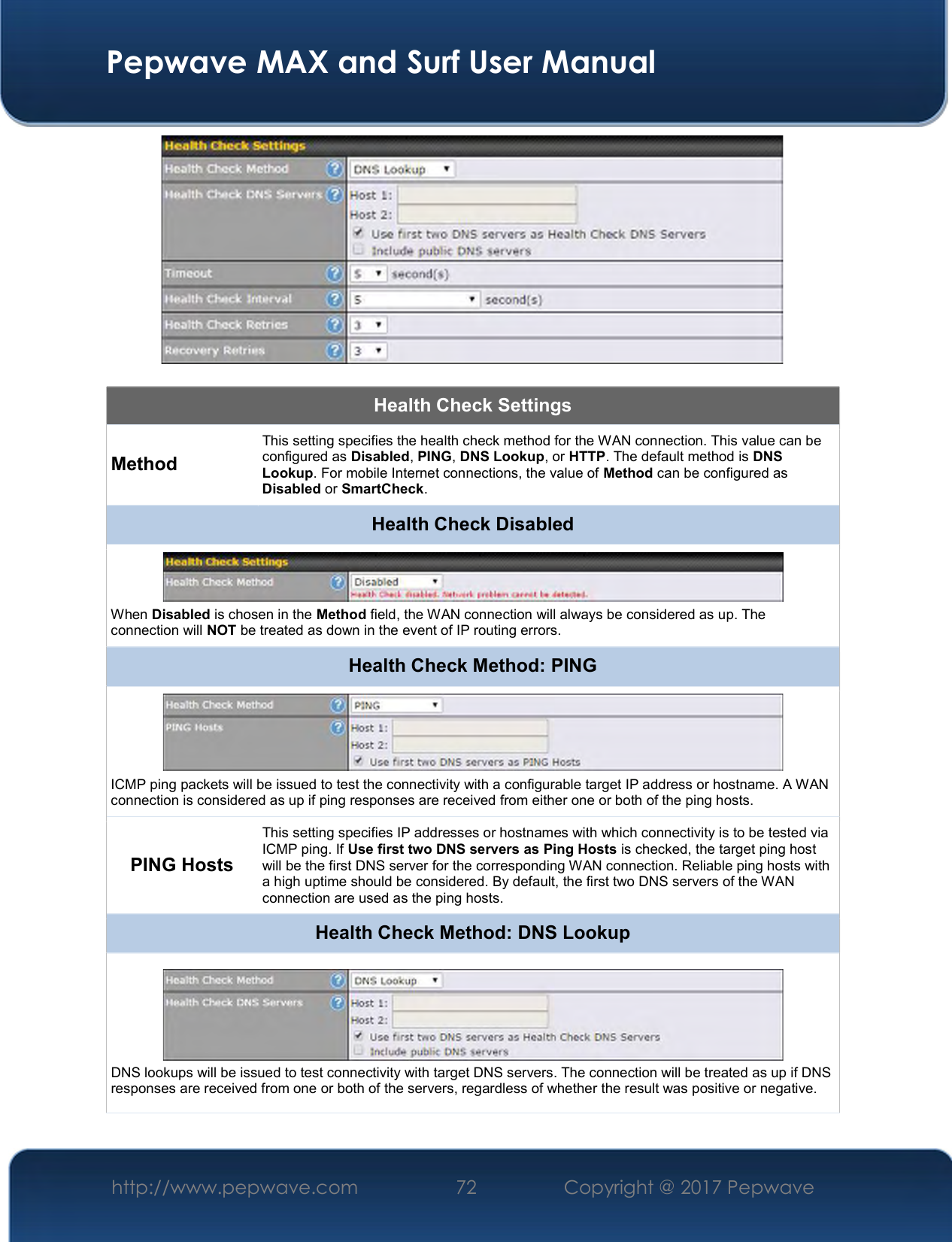  Pepwave MAX and Surf User Manual http://www.pepwave.com  72    Copyright @ 2017 Pepwave     Health Check Settings Method This setting specifies the health check method for the WAN connection. This value can be configured as Disabled, PING, DNS Lookup, or HTTP. The default method is DNS Lookup. For mobile Internet connections, the value of Method can be configured as Disabled or SmartCheck. Health Check Disabled  When Disabled is chosen in the Method field, the WAN connection will always be considered as up. The connection will NOT be treated as down in the event of IP routing errors. Health Check Method: PING  ICMP ping packets will be issued to test the connectivity with a configurable target IP address or hostname. A WAN connection is considered as up if ping responses are received from either one or both of the ping hosts. PING Hosts This setting specifies IP addresses or hostnames with which connectivity is to be tested via ICMP ping. If Use first two DNS servers as Ping Hosts is checked, the target ping host will be the first DNS server for the corresponding WAN connection. Reliable ping hosts with a high uptime should be considered. By default, the first two DNS servers of the WAN connection are used as the ping hosts. Health Check Method: DNS Lookup  DNS lookups will be issued to test connectivity with target DNS servers. The connection will be treated as up if DNS responses are received from one or both of the servers, regardless of whether the result was positive or negative. 