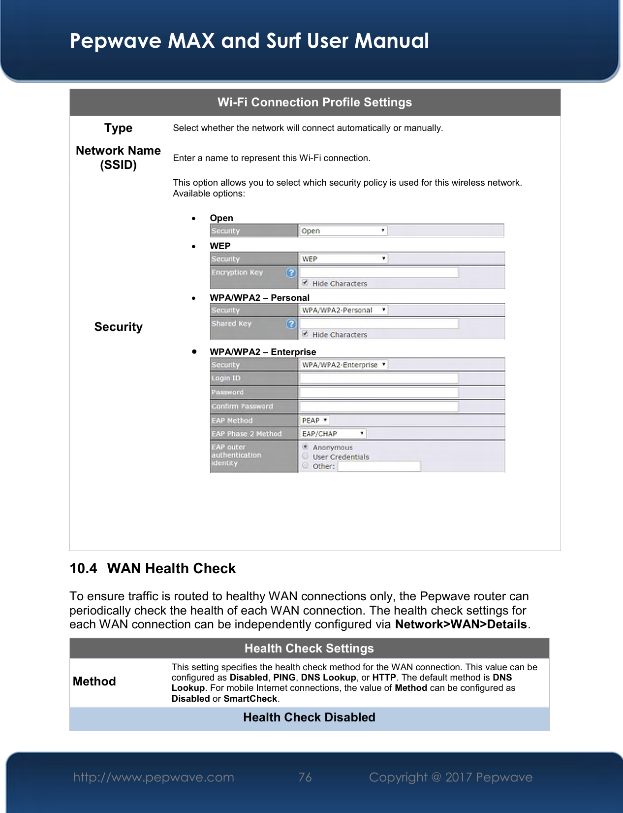  Pepwave MAX and Surf User Manual http://www.pepwave.com  76    Copyright @ 2017 Pepwave   Wi-Fi Connection Profile Settings Type  Select whether the network will connect automatically or manually. Network Name (SSID)  Enter a name to represent this Wi-Fi connection. Security This option allows you to select which security policy is used for this wireless network.   Available options:   Open   WEP   WPA/WPA2 – Personal   WPA/WPA2 – Enterprise       10.4  WAN Health Check To ensure traffic is routed to healthy WAN connections only, the Pepwave router can periodically check the health of each WAN connection. The health check settings for each WAN connection can be independently configured via Network&gt;WAN&gt;Details. Health Check Settings Method This setting specifies the health check method for the WAN connection. This value can be configured as Disabled, PING, DNS Lookup, or HTTP. The default method is DNS Lookup. For mobile Internet connections, the value of Method can be configured as Disabled or SmartCheck. Health Check Disabled 