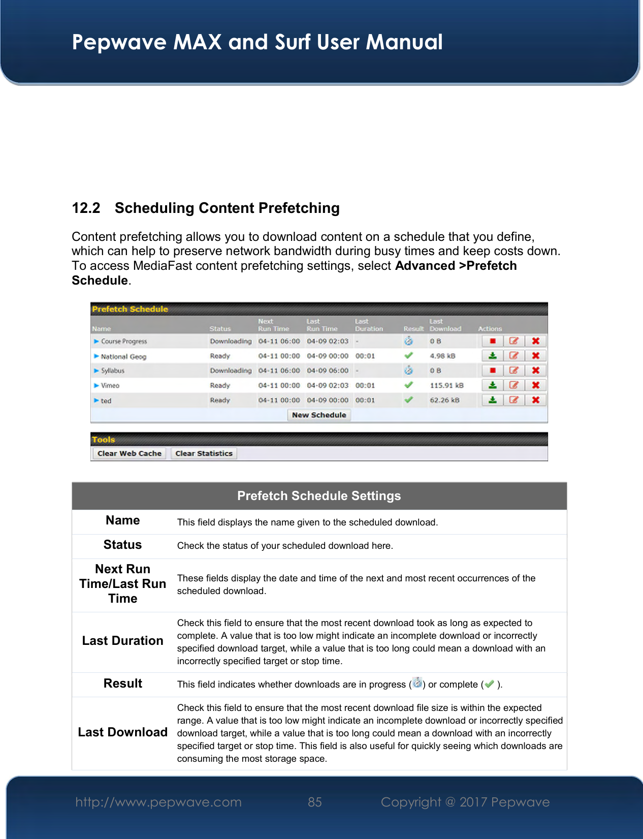  Pepwave MAX and Surf User Manual http://www.pepwave.com  85    Copyright @ 2017 Pepwave        12.2   Scheduling Content Prefetching Content prefetching allows you to download content on a schedule that you define, which can help to preserve network bandwidth during busy times and keep costs down. To access MediaFast content prefetching settings, select Advanced &gt;Prefetch Schedule.    Prefetch Schedule Settings Name This field displays the name given to the scheduled download. Status Check the status of your scheduled download here. Next Run Time/Last Run Time These fields display the date and time of the next and most recent occurrences of the scheduled download. Last Duration Check this field to ensure that the most recent download took as long as expected to complete. A value that is too low might indicate an incomplete download or incorrectly specified download target, while a value that is too long could mean a download with an incorrectly specified target or stop time. Result This field indicates whether downloads are in progress ( ) or complete (  ). Last Download Check this field to ensure that the most recent download file size is within the expected range. A value that is too low might indicate an incomplete download or incorrectly specified download target, while a value that is too long could mean a download with an incorrectly specified target or stop time. This field is also useful for quickly seeing which downloads are consuming the most storage space. 