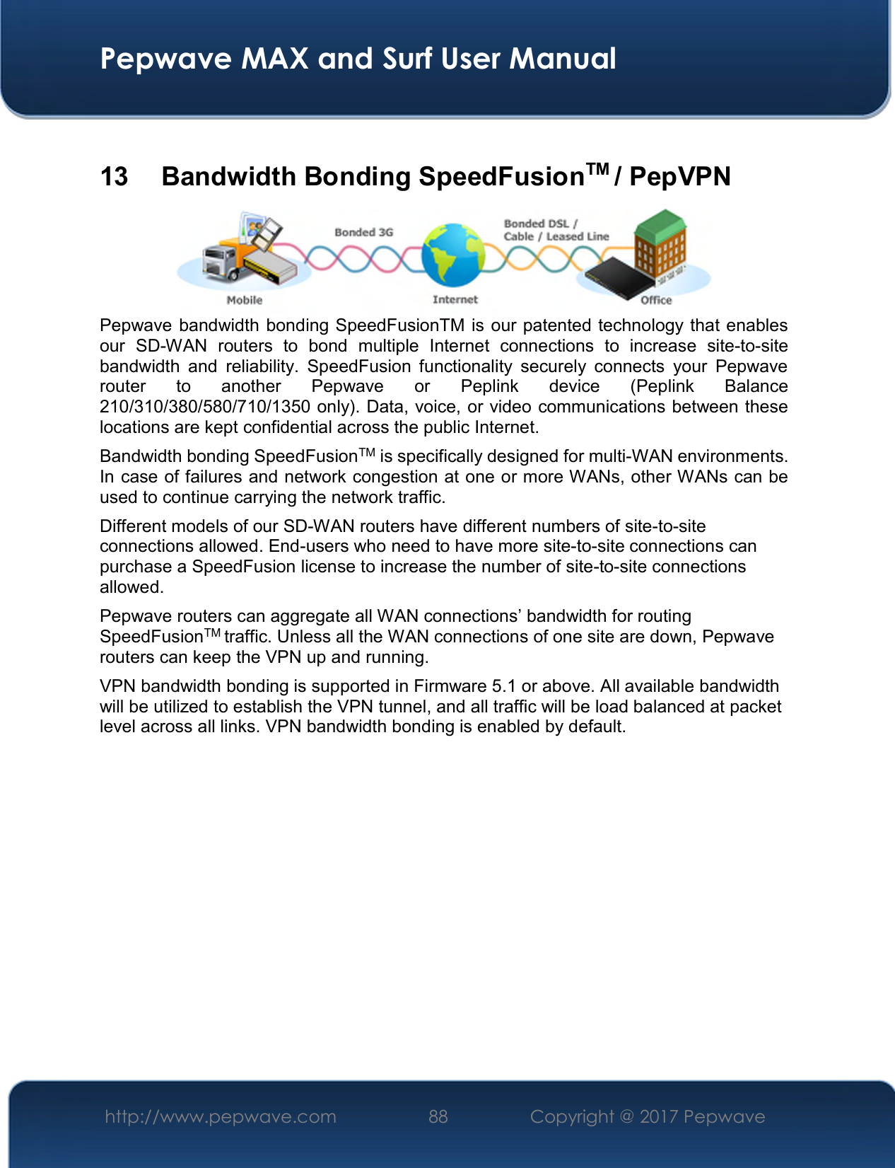  Pepwave MAX and Surf User Manual http://www.pepwave.com  88    Copyright @ 2017 Pepwave    13   Bandwidth Bonding SpeedFusionTM / PepVPN  Pepwave bandwidth bonding SpeedFusionTM is our patented technology that enables our  SD-WAN  routers  to  bond  multiple  Internet  connections  to  increase  site-to-site bandwidth  and  reliability.  SpeedFusion  functionality  securely  connects  your  Pepwave router  to  another  Pepwave  or  Peplink  device  (Peplink  Balance 210/310/380/580/710/1350 only). Data, voice, or video communications between these locations are kept confidential across the public Internet. Bandwidth bonding SpeedFusionTM is specifically designed for multi-WAN environments. In case of failures and network congestion at one or more WANs, other WANs can be used to continue carrying the network traffic.   Different models of our SD-WAN routers have different numbers of site-to-site connections allowed. End-users who need to have more site-to-site connections can purchase a SpeedFusion license to increase the number of site-to-site connections allowed. Pepwave routers can aggregate all WAN connections’ bandwidth for routing SpeedFusionTM traffic. Unless all the WAN connections of one site are down, Pepwave routers can keep the VPN up and running. VPN bandwidth bonding is supported in Firmware 5.1 or above. All available bandwidth will be utilized to establish the VPN tunnel, and all traffic will be load balanced at packet level across all links. VPN bandwidth bonding is enabled by default.     