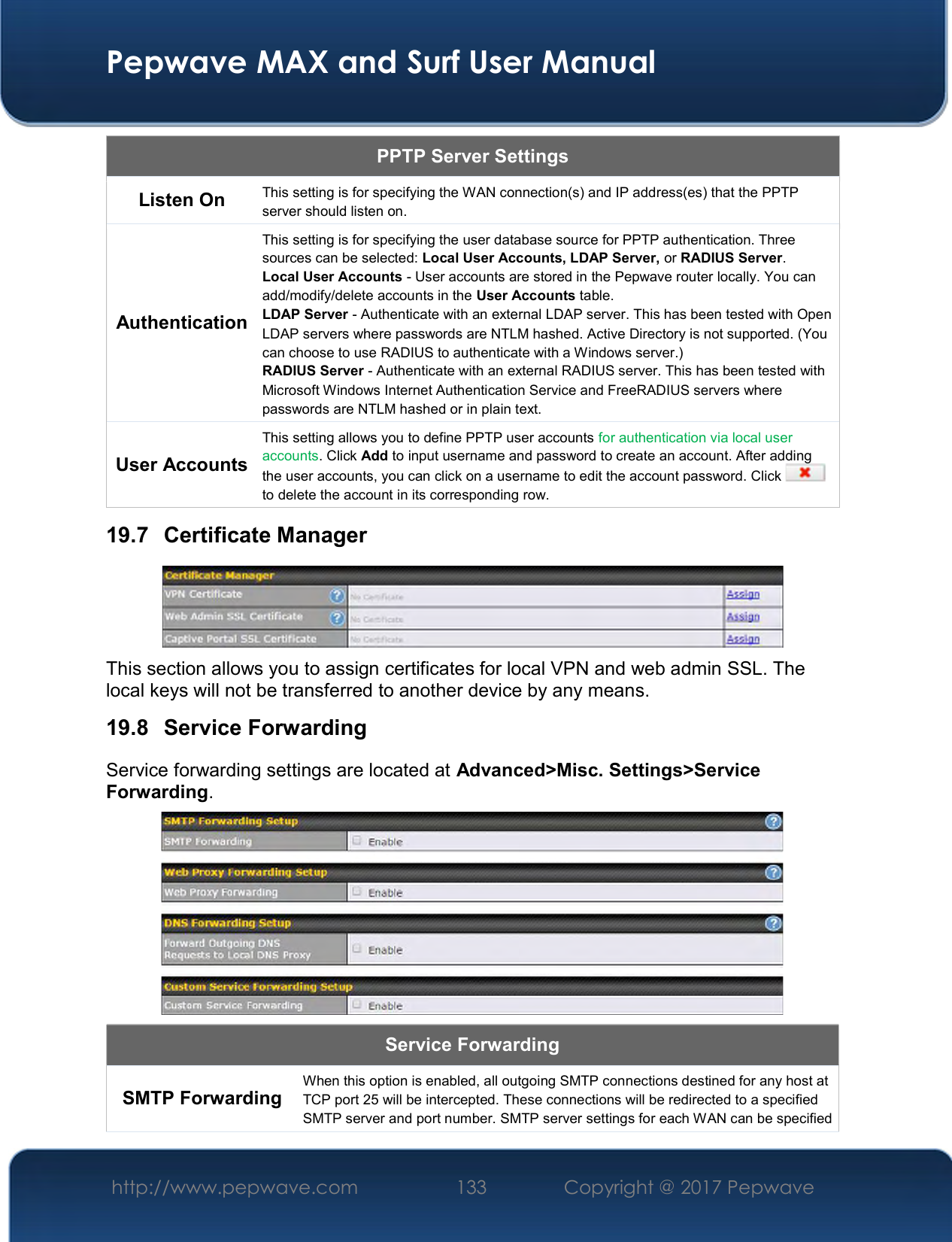  Pepwave MAX and Surf User Manual http://www.pepwave.com  133    Copyright @ 2017 Pepwave   PPTP Server Settings Listen On  This setting is for specifying the WAN connection(s) and IP address(es) that the PPTP server should listen on. Authentication This setting is for specifying the user database source for PPTP authentication. Three sources can be selected: Local User Accounts, LDAP Server, or RADIUS Server. Local User Accounts - User accounts are stored in the Pepwave router locally. You can add/modify/delete accounts in the User Accounts table. LDAP Server - Authenticate with an external LDAP server. This has been tested with Open LDAP servers where passwords are NTLM hashed. Active Directory is not supported. (You can choose to use RADIUS to authenticate with a Windows server.) RADIUS Server - Authenticate with an external RADIUS server. This has been tested with Microsoft Windows Internet Authentication Service and FreeRADIUS servers where passwords are NTLM hashed or in plain text. User Accounts This setting allows you to define PPTP user accounts for authentication via local user accounts. Click Add to input username and password to create an account. After adding the user accounts, you can click on a username to edit the account password. Click   to delete the account in its corresponding row. 19.7  Certificate Manager  This section allows you to assign certificates for local VPN and web admin SSL. The local keys will not be transferred to another device by any means. 19.8  Service Forwarding Service forwarding settings are located at Advanced&gt;Misc. Settings&gt;Service Forwarding.  Service Forwarding SMTP Forwarding  When this option is enabled, all outgoing SMTP connections destined for any host at TCP port 25 will be intercepted. These connections will be redirected to a specified SMTP server and port number. SMTP server settings for each WAN can be specified 