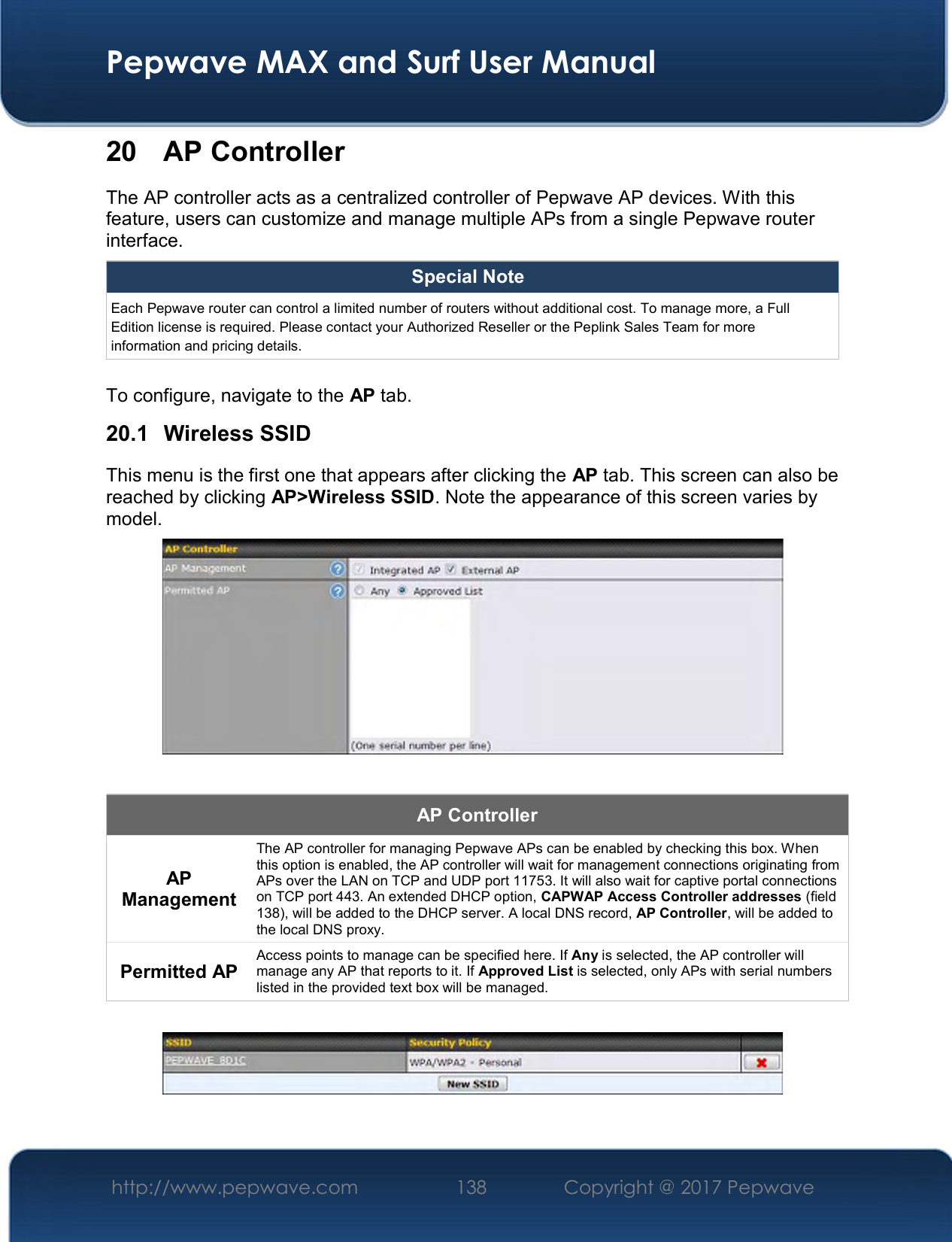  Pepwave MAX and Surf User Manual http://www.pepwave.com  138    Copyright @ 2017 Pepwave   20  AP Controller The AP controller acts as a centralized controller of Pepwave AP devices. With this feature, users can customize and manage multiple APs from a single Pepwave router interface. Special Note Each Pepwave router can control a limited number of routers without additional cost. To manage more, a Full Edition license is required. Please contact your Authorized Reseller or the Peplink Sales Team for more information and pricing details.  To configure, navigate to the AP tab. 20.1  Wireless SSID This menu is the first one that appears after clicking the AP tab. This screen can also be reached by clicking AP&gt;Wireless SSID. Note the appearance of this screen varies by model.   AP Controller AP Management The AP controller for managing Pepwave APs can be enabled by checking this box. When this option is enabled, the AP controller will wait for management connections originating from APs over the LAN on TCP and UDP port 11753. It will also wait for captive portal connections on TCP port 443. An extended DHCP option, CAPWAP Access Controller addresses (field 138), will be added to the DHCP server. A local DNS record, AP Controller, will be added to the local DNS proxy. Permitted AP  Access points to manage can be specified here. If Any is selected, the AP controller will manage any AP that reports to it. If Approved List is selected, only APs with serial numbers listed in the provided text box will be managed.   