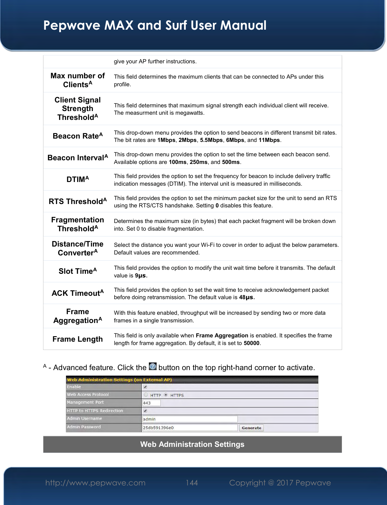  Pepwave MAX and Surf User Manual http://www.pepwave.com  144    Copyright @ 2017 Pepwave   give your AP further instructions. Max number of ClientsA This field determines the maximum clients that can be connected to APs under this profile.  Client Signal Strength ThresholdA This field determines that maximum signal strength each individual client will receive. The measurment unit is megawatts. Beacon RateA This drop-down menu provides the option to send beacons in different transmit bit rates. The bit rates are 1Mbps, 2Mbps, 5.5Mbps, 6Mbps, and 11Mbps. Beacon IntervalA This drop-down menu provides the option to set the time between each beacon send. Available options are 100ms, 250ms, and 500ms. DTIMA This field provides the option to set the frequency for beacon to include delivery traffic indication messages (DTIM). The interval unit is measured in milliseconds. RTS ThresholdA This field provides the option to set the minimum packet size for the unit to send an RTS using the RTS/CTS handshake. Setting 0 disables this feature. Fragmentation ThresholdA Determines the maximum size (in bytes) that each packet fragment will be broken down into. Set 0 to disable fragmentation. Distance/Time ConverterA Select the distance you want your Wi-Fi to cover in order to adjust the below parameters. Default values are recommended. Slot TimeA This field provides the option to modify the unit wait time before it transmits. The default value is 9μs. ACK TimeoutA This field provides the option to set the wait time to receive acknowledgement packet before doing retransmission. The default value is 48μs. Frame AggregationA With this feature enabled, throughput will be increased by sending two or more data frames in a single transmission. Frame Length  This field is only available when Frame Aggregation is enabled. It specifies the frame length for frame aggregation. By default, it is set to 50000.  A - Advanced feature. Click the   button on the top right-hand corner to activate.  Web Administration Settings 