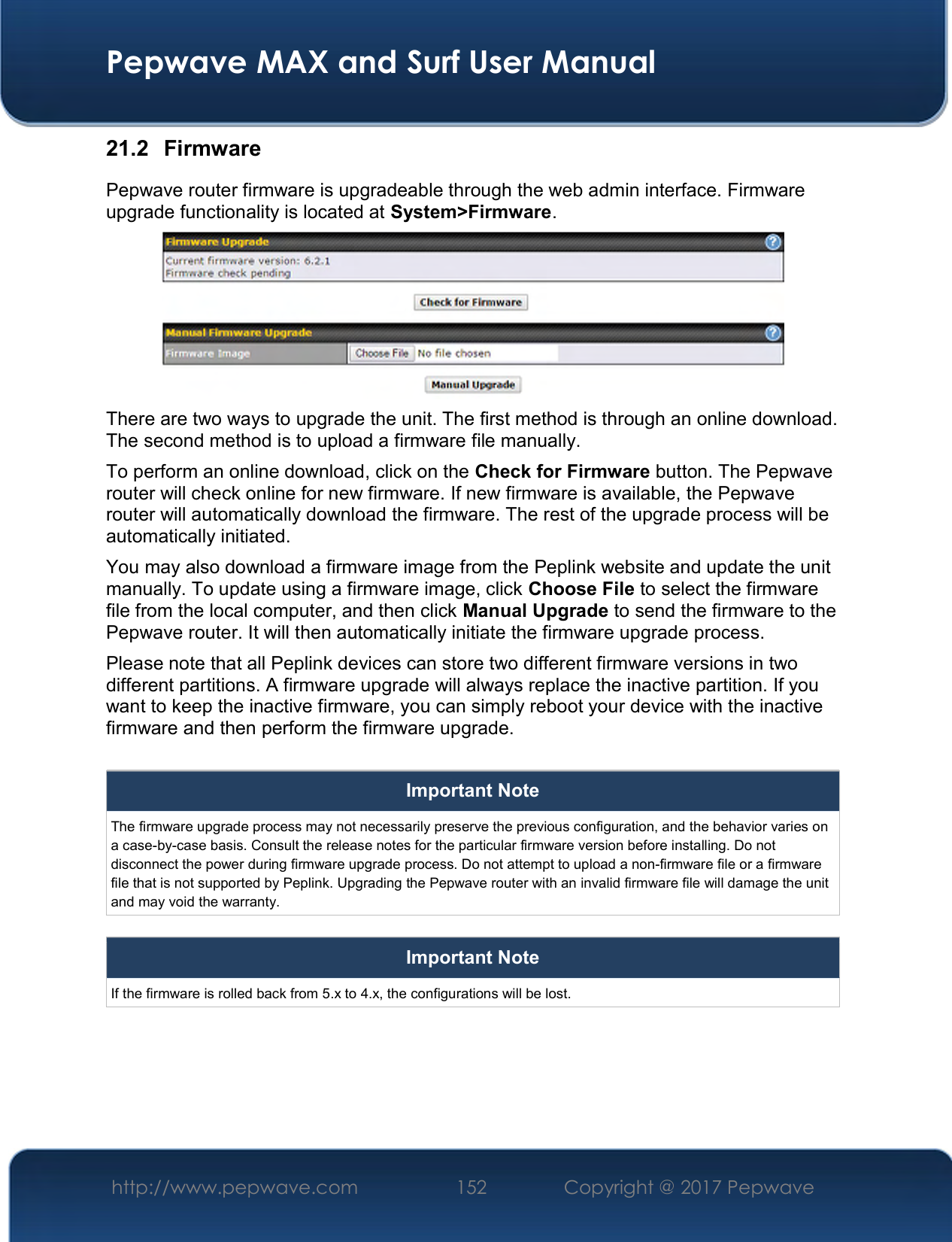  Pepwave MAX and Surf User Manual http://www.pepwave.com  152    Copyright @ 2017 Pepwave   21.2  Firmware Pepwave router firmware is upgradeable through the web admin interface. Firmware upgrade functionality is located at System&gt;Firmware.  There are two ways to upgrade the unit. The first method is through an online download. The second method is to upload a firmware file manually. To perform an online download, click on the Check for Firmware button. The Pepwave router will check online for new firmware. If new firmware is available, the Pepwave router will automatically download the firmware. The rest of the upgrade process will be automatically initiated. You may also download a firmware image from the Peplink website and update the unit manually. To update using a firmware image, click Choose File to select the firmware file from the local computer, and then click Manual Upgrade to send the firmware to the Pepwave router. It will then automatically initiate the firmware upgrade process. Please note that all Peplink devices can store two different firmware versions in two different partitions. A firmware upgrade will always replace the inactive partition. If you want to keep the inactive firmware, you can simply reboot your device with the inactive firmware and then perform the firmware upgrade.  Important Note The firmware upgrade process may not necessarily preserve the previous configuration, and the behavior varies on a case-by-case basis. Consult the release notes for the particular firmware version before installing. Do not disconnect the power during firmware upgrade process. Do not attempt to upload a non-firmware file or a firmware file that is not supported by Peplink. Upgrading the Pepwave router with an invalid firmware file will damage the unit and may void the warranty.  Important Note If the firmware is rolled back from 5.x to 4.x, the configurations will be lost.     