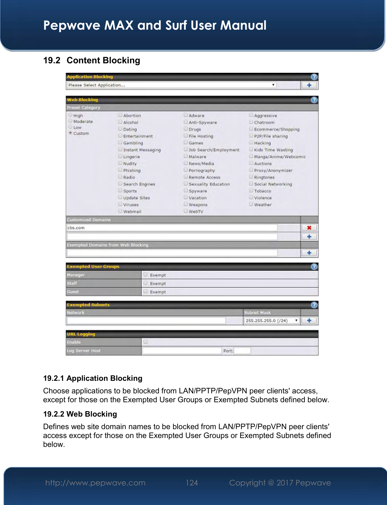  Pepwave MAX and Surf User Manual http://www.pepwave.com  124    Copyright @ 2017 Pepwave   19.2  Content Blocking   19.2.1 Application Blocking Choose applications to be blocked from LAN/PPTP/PepVPN peer clients&apos; access, except for those on the Exempted User Groups or Exempted Subnets defined below. 19.2.2 Web Blocking Defines web site domain names to be blocked from LAN/PPTP/PepVPN peer clients&apos; access except for those on the Exempted User Groups or Exempted Subnets defined below.  