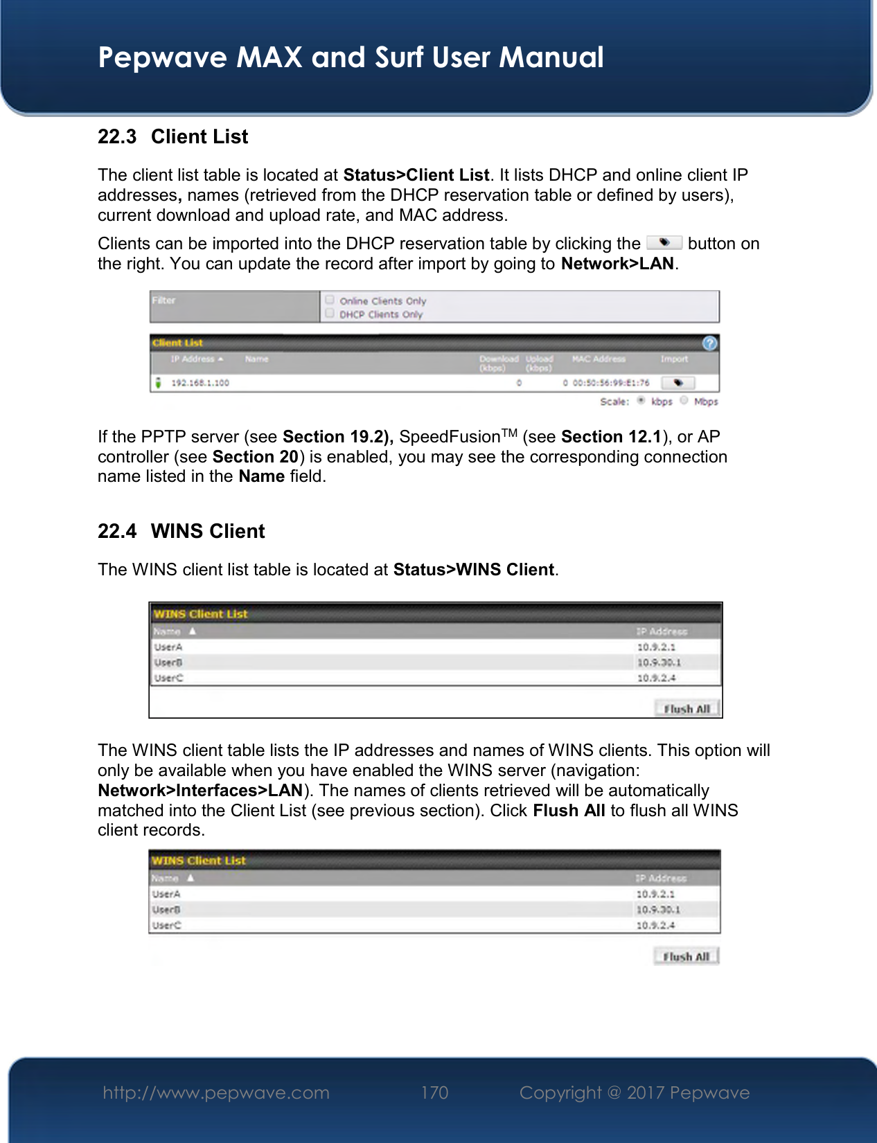  Pepwave MAX and Surf User Manual http://www.pepwave.com  170    Copyright @ 2017 Pepwave   22.3  Client List The client list table is located at Status&gt;Client List. It lists DHCP and online client IP addresses, names (retrieved from the DHCP reservation table or defined by users), current download and upload rate, and MAC address.  Clients can be imported into the DHCP reservation table by clicking the   button on the right. You can update the record after import by going to Network&gt;LAN.  If the PPTP server (see Section 19.2), SpeedFusionTM (see Section 12.1), or AP controller (see Section 20) is enabled, you may see the corresponding connection name listed in the Name field.  22.4  WINS Client The WINS client list table is located at Status&gt;WINS Client.      The WINS client table lists the IP addresses and names of WINS clients. This option will only be available when you have enabled the WINS server (navigation: Network&gt;Interfaces&gt;LAN). The names of clients retrieved will be automatically matched into the Client List (see previous section). Click Flush All to flush all WINS client records.     
