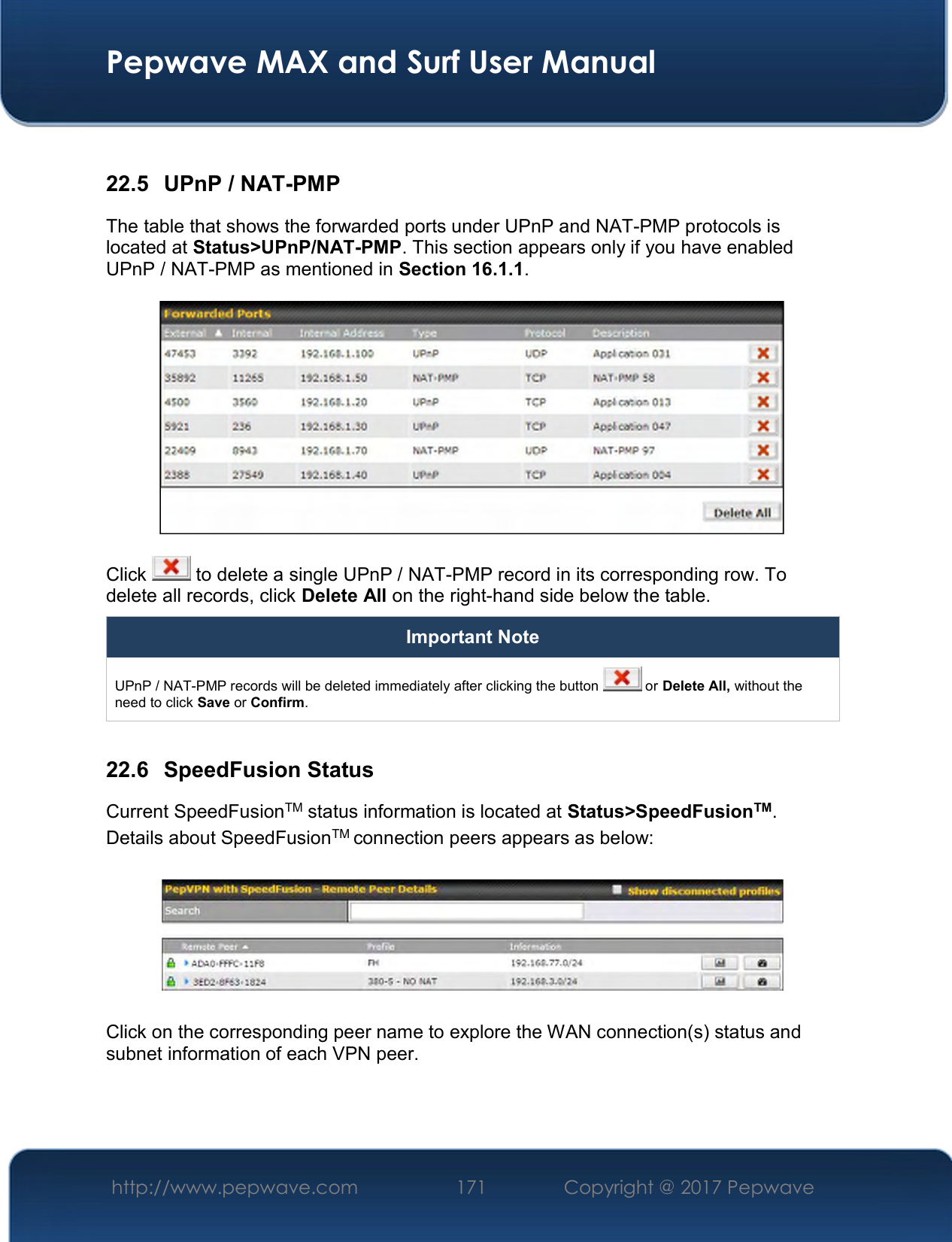  Pepwave MAX and Surf User Manual http://www.pepwave.com  171    Copyright @ 2017 Pepwave    22.5  UPnP / NAT-PMP The table that shows the forwarded ports under UPnP and NAT-PMP protocols is located at Status&gt;UPnP/NAT-PMP. This section appears only if you have enabled UPnP / NAT-PMP as mentioned in Section 16.1.1.  Click   to delete a single UPnP / NAT-PMP record in its corresponding row. To delete all records, click Delete All on the right-hand side below the table. Important Note UPnP / NAT-PMP records will be deleted immediately after clicking the button   or Delete All, without the need to click Save or Confirm.  22.6  SpeedFusion Status Current SpeedFusionTM status information is located at Status&gt;SpeedFusionTM. Details about SpeedFusionTM connection peers appears as below:    Click on the corresponding peer name to explore the WAN connection(s) status and subnet information of each VPN peer. 