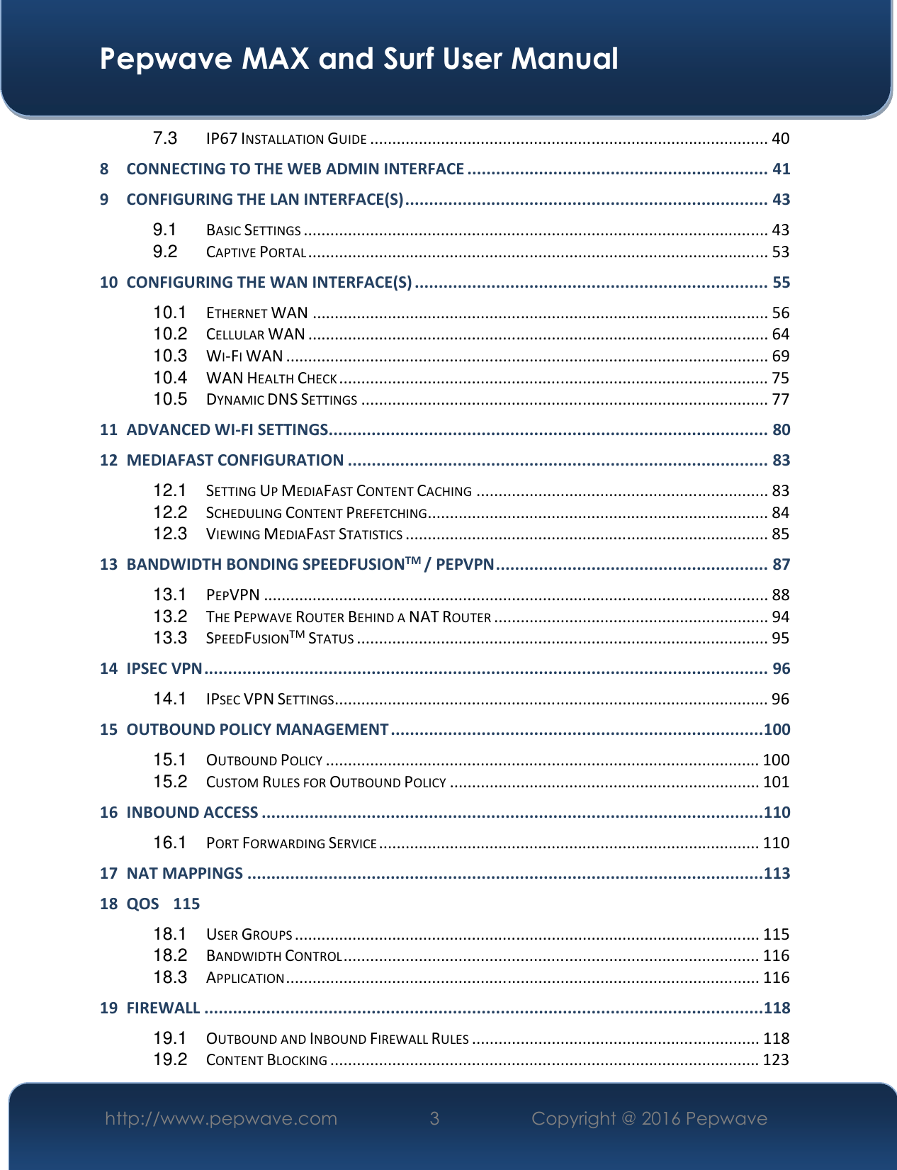  Pepwave MAX and Surf User Manual http://www.pepwave.com  3    Copyright @ 2016 Pepwave   7.3 IP67 INSTALLATION GUIDE .......................................................................................... 40 8 CONNECTING TO THE WEB ADMIN INTERFACE ............................................................... 41 9 CONFIGURING THE LAN INTERFACE(S) ............................................................................ 43 9.1 BASIC SETTINGS ......................................................................................................... 43 9.2 CAPTIVE PORTAL ........................................................................................................ 53 10 CONFIGURING THE WAN INTERFACE(S) .......................................................................... 55 10.1 ETHERNET WAN ....................................................................................................... 56 10.2 CELLULAR WAN ........................................................................................................ 64 10.3 WI-FI WAN ............................................................................................................. 69 10.4 WAN HEALTH CHECK ................................................................................................. 75 10.5 DYNAMIC DNS SETTINGS ............................................................................................ 77 11 ADVANCED WI-FI SETTINGS ............................................................................................ 80 12 MEDIAFAST CONFIGURATION ........................................................................................ 83 12.1 SETTING UP MEDIAFAST CONTENT CACHING .................................................................. 83 12.2 SCHEDULING CONTENT PREFETCHING ............................................................................. 84 12.3 VIEWING MEDIAFAST STATISTICS .................................................................................. 85 13 BANDWIDTH BONDING SPEEDFUSIONTM / PEPVPN ......................................................... 87 13.1 PEPVPN .................................................................................................................. 88 13.2 THE PEPWAVE ROUTER BEHIND A NAT ROUTER .............................................................. 94 13.3 SPEEDFUSIONTM STATUS ............................................................................................. 95 14 IPSEC VPN ...................................................................................................................... 96 14.1 IPSEC VPN SETTINGS .................................................................................................. 96 15 OUTBOUND POLICY MANAGEMENT .............................................................................. 100 15.1 OUTBOUND POLICY .................................................................................................. 100 15.2 CUSTOM RULES FOR OUTBOUND POLICY ...................................................................... 101 16 INBOUND ACCESS ......................................................................................................... 110 16.1 PORT FORWARDING SERVICE ...................................................................................... 110 17 NAT MAPPINGS ............................................................................................................ 113 18 QOS  115 18.1 USER GROUPS ......................................................................................................... 115 18.2 BANDWIDTH CONTROL .............................................................................................. 116 18.3 APPLICATION ........................................................................................................... 116 19 FIREWALL ..................................................................................................................... 118 19.1 OUTBOUND AND INBOUND FIREWALL RULES ................................................................. 118 19.2 CONTENT BLOCKING ................................................................................................. 123 